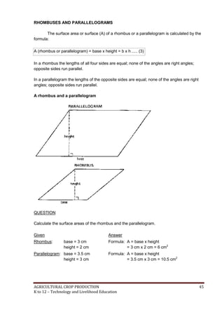 AGRICULTURAL CROP PRODUCTION 45
K to 12 – Technology and Livelihood Education
RHOMBUSES AND PARALLELOGRAMS
The surface area or surface (A) of a rhombus or a parallelogram is calculated by the
formula:
A (rhombus or parallelogram) = base x height = b x h ..... (3)
In a rhombus the lengths of all four sides are equal; none of the angles are right angles;
opposite sides run parallel.
In a parallelogram the lengths of the opposite sides are equal; none of the angles are right
angles; opposite sides run parallel.
A rhombus and a parallelogram
QUESTION
Calculate the surface areas of the rhombus and the parallelogram.
Given Answer
Rhombus: base = 3 cm
height = 2 cm
Formula: A = base x height
= 3 cm x 2 cm = 6 cm2
Parallelogram: base = 3.5 cm
height = 3 cm
Formula: A = base x height
= 3.5 cm x 3 cm = 10.5 cm2
 