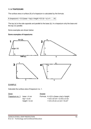 AGRICULTURAL CROP PRODUCTION 46
K to 12 – Technology and Livelihood Education
1.1.4 TRAPEZIUMS
The surface area or surface (A) of a trapezium is calculated by the formula:
A (trapezium) = 0.5 (base + top) x height =0.5 (b + a) x h ..... (4)
The top (a) is the side opposite and parallel to the base (b). In a trapezium only the base and
the top run parallel.
Some examples are shown below:
Some examples of trapeziums
EXAMPLE
Calculate the surface area of trapezium no. 1.
Given Answer
Trapezium no. 1: base = 4 cm
top = 2 cm
height = 2 cm
Formula: A =0.5 x (base x top) x height
= 0.5 x (4 cm + 2 cm) x 2 cm
= 0.5 x 6 cm x 2 cm = 6 cm2
 