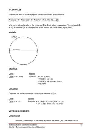AGRICULTURAL CROP PRODUCTION 48
K to 12 – Technology and Livelihood Education
1.1.5 CIRCLES
The surface area or surface (A) of a circle is calculated by the formula:
A (circle) = 1/4 (¶ x d x d) = 1/4 (¶ x d2
) = 1/4 (3.14 x d2
) ..... (5)
whereby d is the diameter of the circle and ¶ (a Greek letter, pronounced Pi) a constant (¶ =
3.14). A diameter (d) is a straight line which divides the circle in two equal parts.
A circle
EXAMPLE
Given Answer
Circle: d = 4.5 cm Formula: A = 1/4 (¶ x d²)
= 1/4 (3.14 x d x d)
= 1/4 (3.14 x 4.5 cm x 4.5 cm)
= 15.9 cm2
QUESTION
Calculate the surface area of a circle with a diameter of 3 m.
Given Answer
Circle: d = 3 m Formula: A = 1/4 (¶ x d²) = 1/4 (3.14 x d x d)
= 1/4 (3.14 x 3 m x 3 m) = 7.07 m2
METRIC CONVERSIONS
Units of length
The basic unit of length in the metric system is the meter (m). One meter can be
 