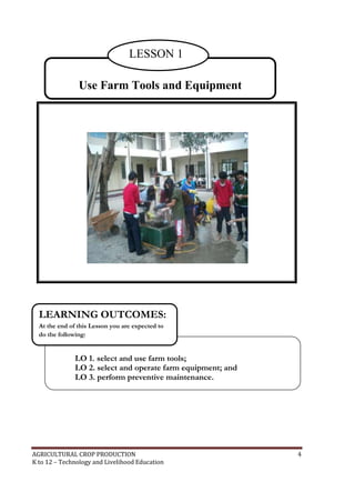 AGRICULTURAL CROP PRODUCTION 4
K to 12 – Technology and Livelihood Education
Use Farm Tools and Equipment
LESSON 1
LO 1. select and use farm tools;
LO 2. select and operate farm equipment; and
LO 3. perform preventive maintenance.
LEARNING OUTCOMES:
At the end of this Lesson you are expected to
do the following:
 