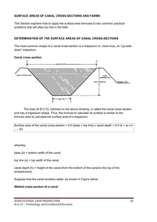 AGRICULTURAL CROP PRODUCTION 50
K to 12 – Technology and Livelihood Education
SURFACE AREAS OF CANAL CROSS-SECTIONS AND FARMS
This Section explains how to apply the surface area formulas to two common practical
problems that will often be met in the field.
DETERMINATION OF THE SURFACE AREAS OF CANAL CROSS-SECTIONS
The most common shape of a canal cross-section is a trapezium or, more truly, an "up-side-
down" trapezium.
Canal cross section
The area (A B C D), hatched on the above drawing, is called the canal cross-section
and has a trapezium shape. Thus, the formula to calculate its surface is similar to the
formula used to calculate the surface area of a trapezium:
Surface area of the canal cross-section = 0.5 (base + top line) x canal depth = 0.5 (b + a) x h
..... (6)
whereby:
base (b) = bottom width of the canal
top line (a) = top width of the canal
canal depth (h) = height of the canal (from the bottom of the canal to the top of the
embankment)
Suppose that the canal contains water, as shown in Figure below.
Wetted cross-section of a canal
 