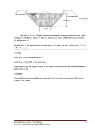 AGRICULTURAL CROP PRODUCTION 51
K to 12 – Technology and Livelihood Education
The area (A B C D), hatched on the above drawing, is called the wetted canal cross-
section or wetted cross-section. It also has a trapezium shape and the formula to calculate
its surface area is:
Surface area of the wetted canal cross-section = 0.5 (base + top line) x water depth = 0.5 (b
+ a1) x h1 ..... (7)
whereby:
base (b) = bottom width of the canal
top line (a1) = top width of the water level
water depth (h1) = the height or depth of the water in the canal (from the bottom of the canal
to the water level).
EXAMPLE
Calculate the surface area of the cross-section and the wetted cross-section, of the canal
shown in next figure.
 