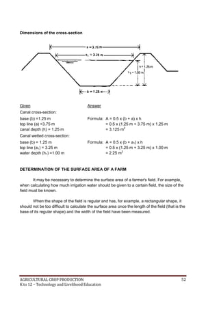 AGRICULTURAL CROP PRODUCTION 52
K to 12 – Technology and Livelihood Education
Dimensions of the cross-section
Given Answer
Canal cross-section:
base (b) =1.25 m
top line (a) =3.75 m
canal depth (h) = 1.25 m
Formula: A = 0.5 x (b + a) x h
= 0.5 x (1.25 m + 3.75 m) x 1.25 m
= 3.125 m2
Canal wetted cross-section:
base (b) = 1.25 m
top line (a1) = 3.25 m
water depth (h1) =1.00 m
Formula: A = 0.5 x (b + a1) x h
= 0.5 x (1.25 m + 3.25 m) x 1.00 m
= 2.25 m2
DETERMINATION OF THE SURFACE AREA OF A FARM
It may be necessary to determine the surface area of a farmer's field. For example,
when calculating how much irrigation water should be given to a certain field, the size of the
field must be known.
When the shape of the field is regular and has, for example, a rectangular shape, it
should not be too difficult to calculate the surface area once the length of the field (that is the
base of its regular shape) and the width of the field have been measured.
 