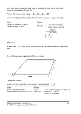 AGRICULTURAL CROP PRODUCTION 58
K to 12 – Technology and Livelihood Education
As the first step, the volume of water must be calculated. It is the volume of the filled
reservoir, calculated with formula (9):
Volume (V) = length x width x height = 5 m x 10 m x 2 m = 100 m3
As the second step, the thickness of the water layer is calculated using formula (10):
Given Answer
Surface of the field = 10 000 m2
Volume of water = 100 m3 Formula:
d = 0.01 m
d = 10 mm
QUESTION
A water layer 1 mm thick is spread over a field of 1 ha. Calculate the volume of the water (in
m3
).
One millimeter water depth on a field of one hectare
The formula to use is:
Volume of water (V) = Surface of the field (A) x Water depth (d) ..... (11)
Given Answer
Surface of the field = 10 000 m
2
Water depth = 1 mm =1/1 000 = 0.001 m
Formula:
Volume (m³)
= surface of the field (m²) x water depth (m)
V = 10 000 m
2
x 0.001 m
V = 10 m
3
or 10 000 liters
 
