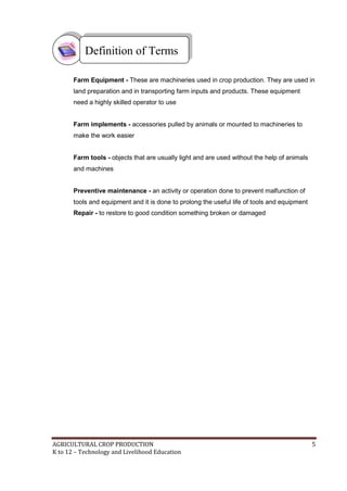 AGRICULTURAL CROP PRODUCTION 5
K to 12 – Technology and Livelihood Education
Farm Equipment - These are machineries used in crop production. They are used in
land preparation and in transporting farm inputs and products. These equipment
need a highly skilled operator to use
Farm implements - accessories pulled by animals or mounted to machineries to
make the work easier
Farm tools - objects that are usually light and are used without the help of animals
and machines
Preventive maintenance - an activity or operation done to prevent malfunction of
tools and equipment and it is done to prolong the useful life of tools and equipment
Repair - to restore to good condition something broken or damaged
Definition of Terms
 