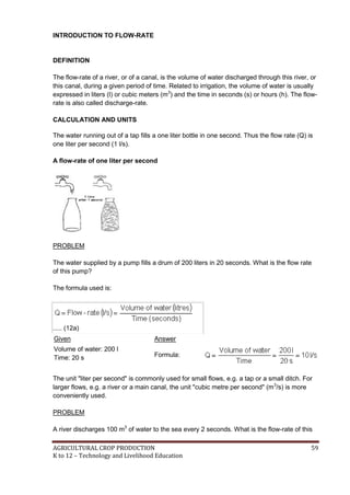 AGRICULTURAL CROP PRODUCTION 59
K to 12 – Technology and Livelihood Education
INTRODUCTION TO FLOW-RATE
DEFINITION
The flow-rate of a river, or of a canal, is the volume of water discharged through this river, or
this canal, during a given period of time. Related to irrigation, the volume of water is usually
expressed in liters (l) or cubic meters (m3
) and the time in seconds (s) or hours (h). The flow-
rate is also called discharge-rate.
CALCULATION AND UNITS
The water running out of a tap fills a one liter bottle in one second. Thus the flow rate (Q) is
one liter per second (1 l/s).
A flow-rate of one liter per second
PROBLEM
The water supplied by a pump fills a drum of 200 liters in 20 seconds. What is the flow rate
of this pump?
The formula used is:
..... (12a)
Given Answer
Volume of water: 200 l
Time: 20 s Formula:
The unit "liter per second" is commonly used for small flows, e.g. a tap or a small ditch. For
larger flows, e.g. a river or a main canal, the unit "cubic metre per second" (m3
/s) is more
conveniently used.
PROBLEM
A river discharges 100 m3
of water to the sea every 2 seconds. What is the flow-rate of this
 
