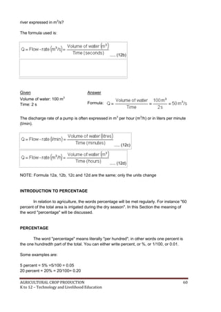 AGRICULTURAL CROP PRODUCTION 60
K to 12 – Technology and Livelihood Education
river expressed in m3
/s?
The formula used is:
..... (12b)
Given Answer
Volume of water: 100 m3
Time: 2 s Formula:
The discharge rate of a pump is often expressed in m3
per hour (m3
/h) or in liters per minute
(l/min).
..... (12c)
..... (12d)
NOTE: Formula 12a, 12b, 12c and 12d are the same; only the units change
INTRODUCTION TO PERCENTAGE
In relation to agriculture, the words percentage will be met regularly. For instance "60
percent of the total area is irrigated during the dry season". In this Section the meaning of
the word "percentage" will be discussed.
PERCENTAGE
The word "percentage" means literally "per hundred"; in other words one percent is
the one hundredth part of the total. You can either write percent, or %, or 1/100, or 0.01.
Some examples are:
5 percent = 5% =5/100 = 0.05
20 percent = 20% = 20/100= 0.20
 