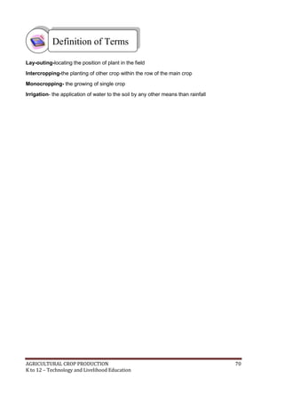 AGRICULTURAL CROP PRODUCTION 70
K to 12 – Technology and Livelihood Education
Lay-outing-locating the position of plant in the field
Intercropping-the planting of other crop within the row of the main crop
Monocropping- the growing of single crop
Irrigation- the application of water to the soil by any other means than rainfall
Definition of Terms
 