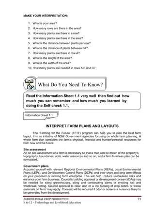 AGRICULTURAL CROP PRODUCTION 73
K to 12 – Technology and Livelihood Education
MAKE YOUR INTERPRETATION:
1. What is your area?
2. How many rows are there in the area?
3. How many plants are there in a row?
4. How many plants are there in the area?
5. What is the distance between plants per row?
6. What is the distance of plants between hill?
7. How many plants are there in row A?
8. What is the length of the area?
9. What is the width of the area?
10. How many plants are needed in rows A,B and C?
INTERPRET FARM PLANS AND LAYOUTS
The ‗Farming for the Future‘ (FFTF) program can help you to plan the best farm
layout. It is an initiative of NSW Government agencies focusing on whole farm planning. A
whole farm plan considers the farm‘s physical, financial and human/personal resources for
both now and the future.
Site assessment
An on-site assessment of a farm is necessary so that a map can be drawn of the property‘s
topography, boundaries, soils, water resources and so on, and a farm business plan can be
formulated.
Government plans
Acquaint yourself with relevant Regional Environmental Plans (REPs), Local Environmental
Plans (LEPs), and Development Control Plans (DCPs) and their short and long-term effects
on your proposed or existing farm enterprise. This will help reduce unforeseen risks and
enhance your farm business. Council‘s building approval or development consent (DAs) may
be needed for siting greenhouses, siting and constructing dams or erecting hail and
windbreak netting. Council approval to clear land or a ‗no burning of crop debris or waste
materials on farm‘ may apply. Consent will be required if odor or noise is a nuisance likely to
be generated from the development.
What Do You Need To Know?
Information Sheet 1.1
Read the Information Sheet 1.1 very well then find out how
much you can remember and how much you learned by
doing the Self-check 1.1.
 
