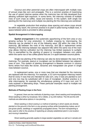 AGRICULTURAL CROP PRODUCTION 76
K to 12 – Technology and Livelihood Education
Coconut and other perennial crops are often intercropped with multiple rows
of annual crops like corn and pineapple. This is a common practice of maximizing
the use of vacant interrow spaces when the maincrop has not fully developed thus
allowing sufficient light exposure. In some farms, the intercrop consists of multiple
rows of such crops as coffee, cacao and banana. In this system, both single row
planting (for the maincrop) and multiple row planting (for the intercrop) are combined.
In vegetable production that employs close spacing and where crops should
be within easy reach, the common practice is to plant in plots having multiple rows. A
space between plots is provided to allow passage.
Spatial Arrangement in Intercropping
Spatial arrangement is the systematic apportioning of the farm area or any
growing surface for crop production. In multiple cropping by intercropping, the
intercrop can be planted in any of the following ways: (1) within the rows of the
maincrop, (2) between the rows of the maincrop, and (3) in replacement series
Planting of the intercrop between two adjacent hills within the same row of the main
crop allows interrow cultivation but the intercrop has limited exposure to sunlight.
This is exemplified by the planting of peanut or mungbean between corn plants
within the same row or two coffee plants that are 3 m apart between coconut plants.
Single row planting of the intercrop can also be done between the rows of the
maincrop. For example, peanut or mungbean can be dibbled between two adjacent
rows of corn. This system of planting arrangement is likewise common in coconut
farms where fruit trees like durian, lanzones and mangosteen are grown in single
rows between coconut.
In replacement series, one or more rows that are intended for the maincrop
are replaced with the intercrop. For example, a 3:2 corn+mungbean intercrop means
that for every 4 rows that are intended for sole corn, only 3 rows are planted to corn
and one row may be substituted with 2 rows of mungbean. Another practice is in
strip intercropping, for example the simultaneous growing of 6 rows corn and 12
rows soybean in alternating strips. These particular examples result to multiple row
planting arrangement.
Methods of Planting Crops in the Farm
In general, there are two methods of planting crops: direct seeding and transplanting.
Direct seeding is either by broadcast, hill or dibble, or by drill method. The hill and the drill
methods are alternative options in row planting.
Direct seeding or direct sowing is a method of planting in which seeds are directly
planted on the ground in the farm or any growing surface while transplanting makes use of
pre-grown plants, seedlings or vegetatively propagated clones. The term transplanting is
also used to refer to the practice of replanting an already established plant in one location
and moving it elsewhere.
Direct seeding generally applies to large-seeded vegetables as well as in cereals and
 
