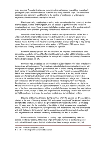 AGRICULTURAL CROP PRODUCTION 77
K to 12 – Technology and Livelihood Education
grain legumes. Transplanting is most common with small-seeded vegetables, vegetatively
propagated crops, ornamental crops, fruit trees and many perennial crops. The term direct
seeding is also commonly used to refer to the planting of seedpieces or underground
vegetative planting materials directly into the soil.
Planting crops by broadcasting or sabog tanim, or scatter planting, commonly applies
to small seeds, like rice and mungbean, that are capable of germination and sustained
growth without soil cover. There is no control of plant-to-plant spacing. The seeds are simply
distributed on a well prepared ground by hand or with a mechanical broadcaster.
With hand broadcasting, a volume of seeds is held by the hand and thrown with a
wide swath. Skill is important to ensure even distribution of seeds per unit ground area
based on the desired seeding rate per hectare. For example, a seeding rate of 100 kg per
hectare means that the seeds have to be distributed at an average of 0.01 kg or 10 g per sq
meter. Assuming that the crop is rice with a weight of 1000 grains of 29 grams, this is
equivalent to a seeding rate of about 345 seeds per sq meter.
Excessive seeding per unit area will mean that the prepared seeds will have been
completely sown but a portion of the farm is still unplanted, and so additional seeds need to
be procured. Conversely, seeding below the average will complete the planting of the entire
farm with some seeds still left.
In lowland rice, the seeds are broadcasted on puddled soil or over water and allowed
to germinate without covering. The broadcast method of planting crops is also common with
mungbean and cowpea grown as green manure. But in upland farming, it is best to pass a
tooth harrow or rake after broadcasting to cover the seeds. The soil covering will hide the
seeds from seed-harvesting organisms like chicken and birds. It will also ensure that the
seeds have full contact with the soil which will maximize germination and improve the
chance of the seedlings to fully develop. In pasture establishment, a large herd of livestock
can be released after broadcasting to press the seeds into the ground by their hooves.
Dibbling is an old method of planting crops practiced by subsistence farmers in hilly lands.
My late cousin used to do this on a portion of the farm in Akle, San Ildefonso, Bulacan. That
part of the farm, now grown to coconut that is regularly harvested for copra, has a very steep
slope with shrubs, stumps of trees, and large limestone. Plowing by carabao was impossible
so that the only way to prepare the land was by slash-and-burn or kaingin system.
Slashing and burning are done during summer when the grasses are dry, and corn is
planted at the start of the rainy season. With a dibbler or ―panghasok‖ (a pointed, spear-like
stem) held by one hand, he strikes the ground to make holes about 2 inches ( 5 cm) deep
and 1-2 steps apart. As the pointed tip of the dibbler is lifted, someone else immediately
drops 3-4 seeds of an indigenous, open-pollinated corn into the hole. The hole is not refilled
with soil, that part is done naturally by the cascading downward movement of surface soil
and fragments of rock. Between harvesting and burning, the area is fallowed.
In both the hill and drill methods of planting crops by direct seeding, there is a
desired row-to-row spacing. Hills with a single or multiple number of plants are spaced
uniformly within each row so that in the hill method there is always a reference to hill
 