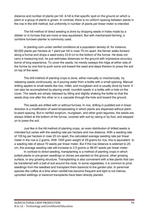 AGRICULTURAL CROP PRODUCTION 78
K to 12 – Technology and Livelihood Education
distance and number of plants per hill. A hill is that specific spot on the ground on which a
plant or a group of plants is grown. In contrast, there is no uniform spacing between plants in
the row in the drill method, but uniformity in number of plants per linear meter is intended.
The hill method of direct seeding is done by dropping seeds in holes made by a
dibbler or in furrows that are more or less equidistant. But with mechanized farming, a
combine furrower-planter is commonly used.
In planting corn under rainfed conditions at a population density of, for instance,
60,000 plants per hectare at 1 plant per hill in rows 70 cm apart, the farmer walks forward
along a furrow and drops a seed every 23.8 cm to the bottom of the furrow. He does not
carry a measuring tool, he just estimates distances on the ground with impressive accuracy
borne of long experience. To cover the seeds, he merely sweeps the ridge at either side of
the furrow by one foot to push some soil toward the seed and steps thereon to press the soil
on top of the seed.
The drill method of planting crops is done, either manually or mechanically, by
releasing seeds continuously, as if pouring water from a bottle with a small opening. Manual
drilling applies to small seeds like rice, millet, and mungbean and is usually done by hand. It
can also be accomplished by placing small, roundish seeds in a bottle with a hole on the
cover. The seeds are simply released by tilting and slightly shaking the bottle so that the
seeds drop one after the other or in a cascade through the hole and toward the ground.
The seeds are drilled with or without furrows. In rice, drilling in puddled soil in linear
direction is a modification of seed broadcasting in which plants are dispersed without plant-
to-plant spacing. But in rainfed sorghum, mungbean, and other grain legumes, the seeds are
always drilled at the bottom of the furrow, covered with soil by raking or by foot, and stepped
on to press the soil.
Just like in the hill method of planting crops, an even distribution of drilled seeds is
intended but varies with the seeding rate per hectare and row distance. With a seeding rate
of 100 kg per hectare in rows 20 cm apart, the calculated average seeding rate per linear
meter in the row is 2 grams. With 1000 grain weight of 29 grams for rice, this is equivalent to
a seeding rate of about 70 seeds per linear meter. But if the row distance is widened to 25
cm, the average seeding rate will increase to 2.5 grams or 86-87 seeds per linear meter.
In contrast to direct seeding, transplanting is a method of planting crops in which
potted plants or pre-grown seedlings or clones are planted on the ground, other growing
surface, or any growing structure. Transplanting is also convenient with a few plants that can
be transferred with a ball of soil around the roots. In some vegetables, it is common to prick
seedlings from the seedbed and transplant them bareroot to the garden plot. In perennial
species like coffee at a time when rainfall has become frequent and light is not intense,
uprooted wildlings or bareroot transplants have been directly planted.
 