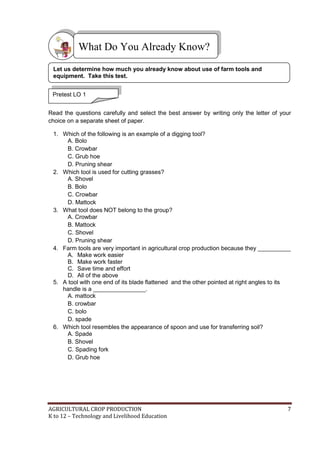 AGRICULTURAL CROP PRODUCTION 7
K to 12 – Technology and Livelihood Education
Read the questions carefully and select the best answer by writing only the letter of your
choice on a separate sheet of paper.
1. Which of the following is an example of a digging tool?
A. Bolo
B. Crowbar
C. Grub hoe
D. Pruning shear
2. Which tool is used for cutting grasses?
A. Shovel
B. Bolo
C. Crowbar
D. Mattock
3. What tool does NOT belong to the group?
A. Crowbar
B. Mattock
C. Shovel
D. Pruning shear
4. Farm tools are very important in agricultural crop production because they __________
A. Make work easier
B. Make work faster
C. Save time and effort
D. All of the above
5. A tool with one end of its blade flattened and the other pointed at right angles to its
handle is a ________________.
A. mattock
B. crowbar
C. bolo
D. spade
6. Which tool resembles the appearance of spoon and use for transferring soil?
A. Spade
B. Shovel
C. Spading fork
D. Grub hoe
What Do You Already Know?
Pretest LO 1
Let us determine how much you already know about use of farm tools and
equipment. Take this test.
 