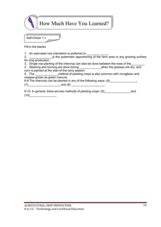 AGRICULTURAL CROP PRODUCTION 79
K to 12 – Technology and Livelihood Education
Fill-in the blanks
1. An east-west row orientation is preferred to _____________.
2. ______________is the systematic apportioning of the farm area or any growing surface
for crop production.
3. Single row planting of the intercrop can also be done between the rows of the________.
4. Slashing and burning are done during _____________when the grasses are dry, and
corn is planted at the start of the rainy season.
5. The ______________method of planting crops is also common with mungbean and
cowpea grown as green manure.
6-8.The intercrop can be planted in any of the following ways: (6)________________,
(7)___________________, and (8) ____________________.
9-10. In general, there are two methods of planting crops: (9)________________and.
(10)________________.
How Much Have You Learned?
Self-Check 1.1
 