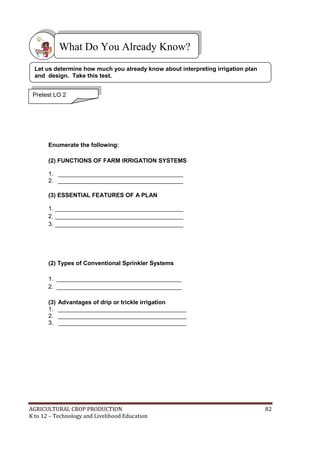AGRICULTURAL CROP PRODUCTION 82
K to 12 – Technology and Livelihood Education
Enumerate the following:
(2) FUNCTIONS OF FARM IRRIGATION SYSTEMS
1. ______________________________________
2. ______________________________________
(3) ESSENTIAL FEATURES OF A PLAN
1. _______________________________________
2. _______________________________________
3. _______________________________________
(2) Types of Conventional Sprinkler Systems
1. ______________________________________
2. ______________________________________
(3) Advantages of drip or trickle irrigation
1. _______________________________________
2. _______________________________________
3. _______________________________________
What Do You Already Know?
Pretest LO 2
Let us determine how much you already know about interpreting irrigation plan
and design. Take this test.
 