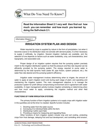 AGRICULTURAL CROP PRODUCTION 83
K to 12 – Technology and Livelihood Education
IRRIGATION SYSTEM PLAN AND DESIGN
Water required by crops is supplied by nature in the form of precipitation, but when it
becomes scarce or its distribution does not coincide with demand peaks, it is then necessary
to supply it artificially, by irrigation. Several irrigation methods are available, and the
selection of one depends on factors such as water availability, crop, soil characteristics, land
topography, and associated cost.
Proper design of an irrigation system requires that the pumping system precisely
match to the irrigation distribution system so that the pressure and flow rate required can be
efficiently provided by the pumping system. The energy required to pump water is
determined by the total dynamic head (water lift, pipe friction, system pressure, etc.), the
water flow rate desired and the pumping system's efficiency.
Irrigation water management involves determining when to irrigate, the amount of
water to apply at each irrigation event and during each stage of plant, and operating and
maintaining the irrigation system. The main management objective is to manage the
production system for profit without compromising environment and in agreement with water
availability. A major management activity involves irrigation scheduling or determining when
and how much water to apply, considering the irrigation method and other field
characteristics.
FUNCTIONS OF FARM IRRIGATION SYSTEMS
The primary function of farm irrigation systems is to supply crops with irrigation water
in the quantities and at the time it is needed. Specific function includes:
1. Diverting water from the water source.
2. Conveying it to individual fields within the farm.
3. Distributing it within each field.
4. Providing a means for measuring and regulating flows.
Other functions of farm irrigation system include crop and soil cooling, protecting
crops from frost damage, delaying fruit and bud development, and controlling wind erosion,
What Do You Need To Know?
Information Sheet 2.1
Read the Information Sheet 2.1 very well then find out how
much you can remember and how much you learned by
doing the Self-check 2.1.
 