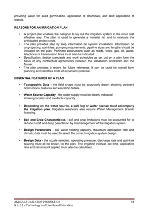 AGRICULTURAL CROP PRODUCTION 84
K to 12 – Technology and Livelihood Education
providing water for seed germination, application of chemicals, and land application of
wastes.
REASONS FOR AN IRRIGATION PLAN
• A project plan enables the designer to lay out the irrigation system in the most cost
effective way. The plan is used to generate a material list and to evaluate the
anticipated project costs.
• The plan provides step by step information on system installation. Information on
crop spacing, sprinklers, pumping requirements, pipeline sizes and lengths should be
included on the plan. Pertinent obstructions such as roads, trees, gas, oil, water,
telephone or transmission lines must also be indicated.
• Specification, design standards and work schedules as set out on a plan form the
basis of any contractual agreements between the installation contractor and the
farmer.
• The plan provides a record for future reference. It can be used for overall farm
planning and identifies limits of expansion potential.
ESSENTIAL FEATURES OF A PLAN
• Topographic Data - the field shape must be accurately drawn showing pertinent
obstructions, features and elevation details.
• Water Source Capacity - the water supply must be clearly indicated
showing location and available capacity.
• Depending on the water source, a well log or water license must accompany
the irrigation plan. Irrigation reservoirs also require Water Management Branch
licensing.
• Soil and Crop Characteristics - soil and crop limitations must be accounted for to
reduce runoff and deep percolation by mismanagement of the irrigation system.
• Design Parameters - soil water holding capacity, maximum application rate and
climatic data must be used to select the correct irrigation system design.
• Design Data - the nozzle selected, operating pressure, discharge rate and sprinkler
spacing must all be shown on the plan. The irrigation interval, set time, application
rate and net amount applied must also be calculated.
 