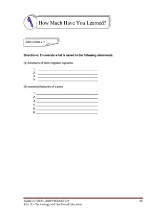AGRICULTURAL CROP PRODUCTION 85
K to 12 – Technology and Livelihood Education
Directions: Enumerate what is asked in the following statements.
(4) functions of farm irrigation systems
1. _____________________________________
2. _____________________________________
3. _____________________________________
4. _____________________________________
(6) essential features of a plan
1. ______________________________________
2. ______________________________________
3. ______________________________________
4 ______________________________________
5. ______________________________________
6. ______________________________________
How Much Have You Learned?
Self-Check 2.1
 