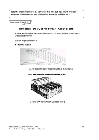 AGRICULTURAL CROP PRODUCTION 86
K to 12 – Technology and Livelihood Education
DIFFERENT DESIGNS OF IRRIGATION SYSTEMS
1. SURFACE IRRIGATION- water is applied to the field in either the controlled or
uncontrolled manner.
Surface irrigation consist of:
1.1 Furrow system
A. FURROW IRRIGATION BY CUTTING THE RIDGE
B .FURROW IRRIGATION WITH SIPHONS
Information Sheet 2.2
Read the Information Sheet 2.2 very well then find out how much you can
remember and how much you learned by doing the Self-check 2.2.
 