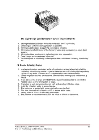 AGRICULTURAL CROP PRODUCTION 87
K to 12 – Technology and Livelihood Education
The Major Design Considerations in Surface Irrigation Include:
1. Storing the readily available moisture in the root zone, if possible;
2. Obtaining as uniform water application as possible;
3. Minimizing soil erosion by applying non-erosive streams;
4. Minimizing runoff at the end of the furrow by using a re-use system or a cut –back
stream;
5. Minimizing labor requirements by having good land preparation,
6. Good design and experienced labor and
7. Facilitating use of machinery for land preparation, cultivation, furrowing, harvesting
etc.
1.2 Border Irrigation System
1. In a border irrigation, controlled surface flooding is practiced whereby the field is
divided up into strips by parallel ridges or dikes and each strip is irrigated separately
by introducing water upstream and it progressively covers the entire strip.
2. Border irrigation is suited for crops that can withstand flooding for a short time e.g.
wheat.
3. It can be used for all crops provided that the system is designated to provide the
needed water control for irrigation of crops.
4. It is suited to soils between extremely high and very low infiltration rates.
5. In border irrigation, water is applied slowly.
6. The root zone is applied with water gradually down the field.
7. At a time, the application flow is cut-off to reduce water loses.
8. Ideally, there is no runoff and deep percolation.
9. The problem is that the time to cut off the inflow is difficult to determine.
 