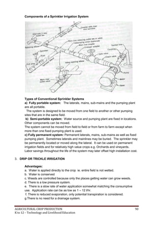 AGRICULTURAL CROP PRODUCTION 90
K to 12 – Technology and Livelihood Education
Components of a Sprinkler Irrigation System
Types of Conventional Sprinkler Systems
a) Fully portable system: The laterals, mains, sub-mains and the pumping plant
are all portable.
The system is designed to be moved from one field to another or other pumping
sites that are in the same field.
b) Semi-portable system: Water source and pumping plant are fixed in locations.
Other components can be moved.
The system cannot be moved from field to field or from farm to farm except when
more than one fixed pumping plant is used.
c) Fully permanent system: Permanent laterals, mains, sub-mains as well as fixed
pumping plant. Sometimes laterals and mainlines may be buried. The sprinkler may
be permanently located or moved along the lateral. It can be used on permanent
irrigation fields and for relatively high value crops e.g. Orchards and vineyards.
Labor savings throughout the life of the system may later offset high installation cost.
3. DRIP OR TRICKLE IRRIGATION
Advantages:
a. Water is applied directly to the crop ie. entire field is not wetted.
b. Water is conserved
c. Weeds are controlled because only the places getting water can grow weeds.
d. There is a low pressure system.
e. There is a slow rate of water application somewhat matching the consumptive
use. Application rate can be as low as 1 – 12 l/hr.
f. There is reduced evaporation, only potential transpiration is considered.
g.There is no need for a drainage system.
 