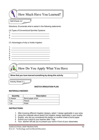AGRICULTURAL CROP PRODUCTION 92
K to 12 – Technology and Livelihood Education
Directions: Enumerate what is asked in the following statements:
(3) Types of Conventional Sprinkler Systems
1. _____________________________________
2. _____________________________________
3. ______________________________________
(7) Advantages of drip or trickle irrigation
1. _____________________________________
2. ______________________________________
3. ______________________________________
4. _____________________________________
5. ______________________________________
6. _____________________________________
7. ______________________________________
SKETCH IRRIGATION PLAN
MATERIALS NEEDED:
Quantity Description
2 sheets Bond paper short
1 pc Pencil
1 pc Ruler
INSTRUCTIONS:
1. After knowing different irrigation designs, select 1 design applicable in your area.
2. Using the materials above sketch the irrigation design applicable in your locality.
3. Explain, why did you considered this design on another sheet of bond paper
4. Submit your output to your teacher after 1 day
5. Your teacher will ask you to present your work in front of your classmates
How Do You Apply What You Have
Learned?
How Much Have You Learned?
Activity Sheet 2.1
Show that you have learned something by doing this activity
Self-Check 2.2
 