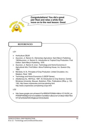 AGRICULTURAL CROP PRODUCTION 94
K to 12 – Technology and Livelihood Education
LO1
 Horticulture CBLM
 Asuncion, Jr. Ramon G.; Elementary Agriculture: Saint Mary‘s Publishing.
1983Asuncion, Jr. Ramon G.; Introduction to Tropical Crop Production: First
Edition: Saint Mary‘s Publishing. 1976
 Asuncion, Jr. Ramon G. et.al.; Technology and Home Economics 2:
Agricultural Arts: First Edition: Abiva Publishing House, Inc: Quezon City.
1992
 Mendiola, N. B.; Principles of Crop Production: United Circulation, Inc.:
Malabon, Rizal: 1959
 Technology and Home Economics 2 (SEDP Series)
 (Abellanosa AL, HM Pava. 1987. An Introduction to Crop Science. Central
Mindanao University, Musuan, Bukidnon, Phils.: Publications Office. p. 135-
136). http://www.cropsreview.com/row-planting.html
http://www.cropsreview.com/planting-crops.html
LO2
 http://www.google.com.ph/search?q=IRRIGATION&hl=tl&rlz=1C1AVSX_en
PH406PH406&prmd=imvnsb&tbm=isch&tbo=u&source=univ&sa=X&ei=Nxx
HT-fsFeOSiAeR35CXDg&ved=0CGUQsAQ
REFERENCES
Congratulations! You did a great
job! Rest and relax a while then
move on to the next lesson. Good
luck!
 