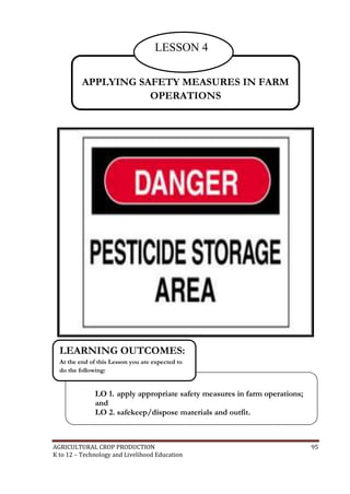 AGRICULTURAL CROP PRODUCTION 95
K to 12 – Technology and Livelihood Education
APPLYING SAFETY MEASURES IN FARM
OPERATIONS
LESSON 4
LO 1. apply appropriate safety measures in farm operations;
and
LO 2. safekeep/dispose materials and outfit.
LEARNING OUTCOMES:
At the end of this Lesson you are expected to
do the following:
 