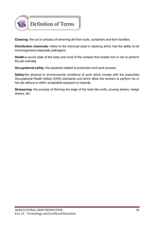 AGRICULTURAL CROP PRODUCTION 96
K to 12 – Technology and Livelihood Education
Cleaning- the act or process of removing dirt from tools, containers and farm facilities.
Disinfection chemicals- refers to the chemical used in cleaning which has the ability to kill
microorganisms especially pathogens.
Health-a sound state of the body and mind of the workers that enable him or her to perform
the job normally
Occupational safety- the practices related to production and work process
Safety-the physical or environmental conditions of work which comply with the prescribed
Occupational Health Safety (OHS) standards and which allow the workers to perform his or
her job without or within acceptable exposure to hazards
Sharpening- the process of thinning the edge of the tools like knife, pruning shears, hedge
shears, etc.
Definition of Terms
 