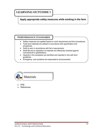 AGRICULTURAL CROP PRODUCTION 97
K to 12 – Technology and Livelihood Education
 PPE
 References
Materials
Apply appropriate safety measures while working in the farm
LEARNING OUTCOME 1
 Safety measures are applied based on work requirement and farm procedures.
 Tools and materials are utilized in accordance with specification and
procedures.
 Outfit is worn in accordance with farm requirements.
 Shelf life and or expiration of materials are effectively checked against
manufacturer‘s specifications.
 Hazards in the workplace are identified and reported in line with farm
guidelines
 Emergency and accidents are responded to and prevented.
PERFORMANCE STANDARDS
 