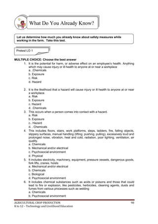 AGRICULTURAL CROP PRODUCTION 98
K to 12 – Technology and Livelihood Education




MULTIPLE CHOICE: Choose the best answer
1. It is the potential for harm, or adverse effect on an employee‘s health. Anything
which may cause injury or ill health to anyone at or near a workplace
a. .Chemicals
b. Exposure
c. Risk
d. Hazard
2. It is the likelihood that a hazard will cause injury or ill health to anyone at or near
a workplace.
a. Risk
b. Exposure
c. Hazard
d. .Chemicals
3. This occurs when a person comes into contact with a hazard.
a. Risk
b. Exposure
c.. Hazard
d. . Chemicals
4. This includes floors, stairs, work platforms, steps, ladders, fire, falling objects,
slippery surfaces, manual handling (lifting, pushing, pulling), excessively loud and
prolonged noise, vibration, heat and cold, radiation, poor lighting, ventilation, air
quality.
a. Chemicals
b. Mechanical and/or electrical
c. Psychosocial environment
d. Physical
5. It includes electricity, machinery, equipment, pressure vessels, dangerous goods,
fork lifts, cranes, hoists
a. Mechanical and/or electrical
b. Chemicals
c. Biological
d. Psychosocial environment
6. It includes chemical substances such as acids or poisons and those that could
lead to fire or explosion, like pesticides, herbicides, cleaning agents, dusts and
fumes from various processes such as welding
a. Chemicals
b. Psychosocial environment
What Do You Already Know?
Pretest LO 1
Let us determine how much you already know about safety measures while
working in the farm. Take this test.
 