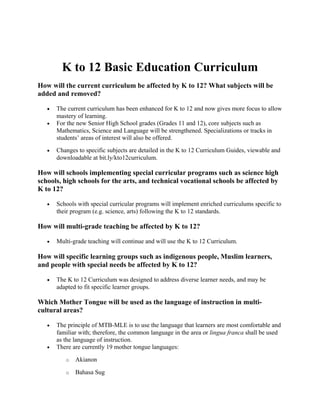 K to 12 Basic Education Curriculum
How will the current curriculum be affected by K to 12? What subjects will be
added and removed?
• The current curriculum has been enhanced for K to 12 and now gives more focus to allow
mastery of learning.
• For the new Senior High School grades (Grades 11 and 12), core subjects such as
Mathematics, Science and Language will be strengthened. Specializations or tracks in
students’ areas of interest will also be offered.
• Changes to specific subjects are detailed in the K to 12 Curriculum Guides, viewable and
downloadable at bit.ly/kto12curriculum.
How will schools implementing special curricular programs such as science high
schools, high schools for the arts, and technical vocational schools be affected by
K to 12?
• Schools with special curricular programs will implement enriched curriculums specific to
their program (e.g. science, arts) following the K to 12 standards.
How will multi-grade teaching be affected by K to 12?
• Multi-grade teaching will continue and will use the K to 12 Curriculum.
How will specific learning groups such as indigenous people, Muslim learners,
and people with special needs be affected by K to 12?
• The K to 12 Curriculum was designed to address diverse learner needs, and may be
adapted to fit specific learner groups.
Which Mother Tongue will be used as the language of instruction in multi-
cultural areas?
• The principle of MTB-MLE is to use the language that learners are most comfortable and
familiar with; therefore, the common language in the area or lingua franca shall be used
as the language of instruction.
• There are currently 19 mother tongue languages:
o Akianon
o Bahasa Sug
 