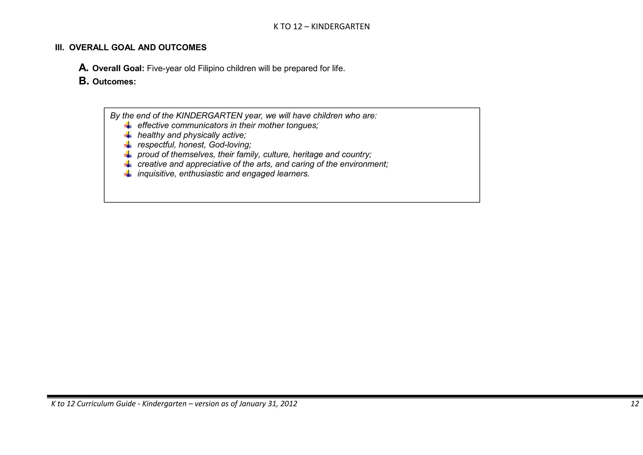 K TO 12 – KINDERGARTEN
K to 12 Curriculum Guide - Kindergarten – version as of January 31, 2012 12
III. OVERALL GOAL AND OUTCOMES
A. Overall Goal: Five-year old Filipino children will be prepared for life.
B. Outcomes:
By the end of the KINDERGARTEN year, we will have children who are:
effective communicators in their mother tongues;
healthy and physically active;
respectful, honest, God-loving;
proud of themselves, their family, culture, heritage and country;
creative and appreciative of the arts, and caring of the environment;
inquisitive, enthusiastic and engaged learners.
 