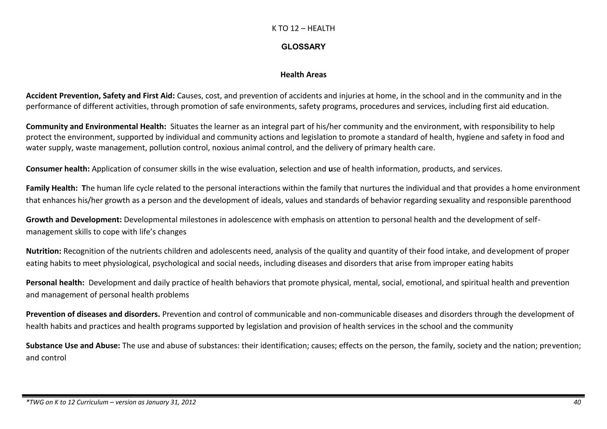 K TO 12 – HEALTH
*TWG on K to 12 Curriculum – version as January 31, 2012 40
GLOSSARY
Health Areas
Accident Prevention, Safety and First Aid: Causes, cost, and prevention of accidents and injuries at home, in the school and in the community and in the
performance of different activities, through promotion of safe environments, safety programs, procedures and services, including first aid education.
Community and Environmental Health: Situates the learner as an integral part of his/her community and the environment, with responsibility to help
protect the environment, supported by individual and community actions and legislation to promote a standard of health, hygiene and safety in food and
water supply, waste management, pollution control, noxious animal control, and the delivery of primary health care.
Consumer health: Application of consumer skills in the wise evaluation, selection and use of health information, products, and services.
Family Health: The human life cycle related to the personal interactions within the family that nurtures the individual and that provides a home environment
that enhances his/her growth as a person and the development of ideals, values and standards of behavior regarding sexuality and responsible parenthood
Growth and Development: Developmental milestones in adolescence with emphasis on attention to personal health and the development of self-
management skills to cope with life’s changes
Nutrition: Recognition of the nutrients children and adolescents need, analysis of the quality and quantity of their food intake, and development of proper
eating habits to meet physiological, psychological and social needs, including diseases and disorders that arise from improper eating habits
Personal health: Development and daily practice of health behaviors that promote physical, mental, social, emotional, and spiritual health and prevention
and management of personal health problems
Prevention of diseases and disorders. Prevention and control of communicable and non-communicable diseases and disorders through the development of
health habits and practices and health programs supported by legislation and provision of health services in the school and the community
Substance Use and Abuse: The use and abuse of substances: their identification; causes; effects on the person, the family, society and the nation; prevention;
and control
 