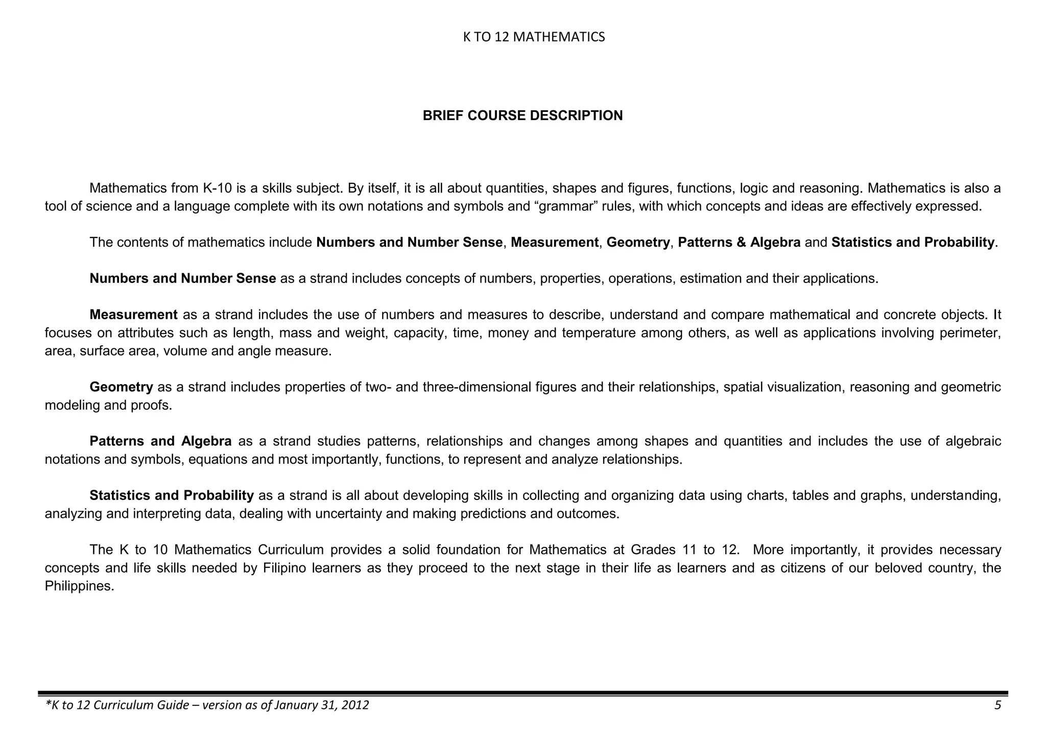 K TO 12 MATHEMATICS
*K to 12 Curriculum Guide – version as of January 31, 2012 5
BRIEF COURSE DESCRIPTION
Mathematics from K-10 is a skills subject. By itself, it is all about quantities, shapes and figures, functions, logic and reasoning. Mathematics is also a
tool of science and a language complete with its own notations and symbols and “grammar” rules, with which concepts and ideas are effectively expressed.
The contents of mathematics include Numbers and Number Sense, Measurement, Geometry, Patterns & Algebra and Statistics and Probability.
Numbers and Number Sense as a strand includes concepts of numbers, properties, operations, estimation and their applications.
Measurement as a strand includes the use of numbers and measures to describe, understand and compare mathematical and concrete objects. It
focuses on attributes such as length, mass and weight, capacity, time, money and temperature among others, as well as applications involving perimeter,
area, surface area, volume and angle measure.
Geometry as a strand includes properties of two- and three-dimensional figures and their relationships, spatial visualization, reasoning and geometric
modeling and proofs.
Patterns and Algebra as a strand studies patterns, relationships and changes among shapes and quantities and includes the use of algebraic
notations and symbols, equations and most importantly, functions, to represent and analyze relationships.
Statistics and Probability as a strand is all about developing skills in collecting and organizing data using charts, tables and graphs, understanding,
analyzing and interpreting data, dealing with uncertainty and making predictions and outcomes.
The K to 10 Mathematics Curriculum provides a solid foundation for Mathematics at Grades 11 to 12. More importantly, it provides necessary
concepts and life skills needed by Filipino learners as they proceed to the next stage in their life as learners and as citizens of our beloved country, the
Philippines.
 