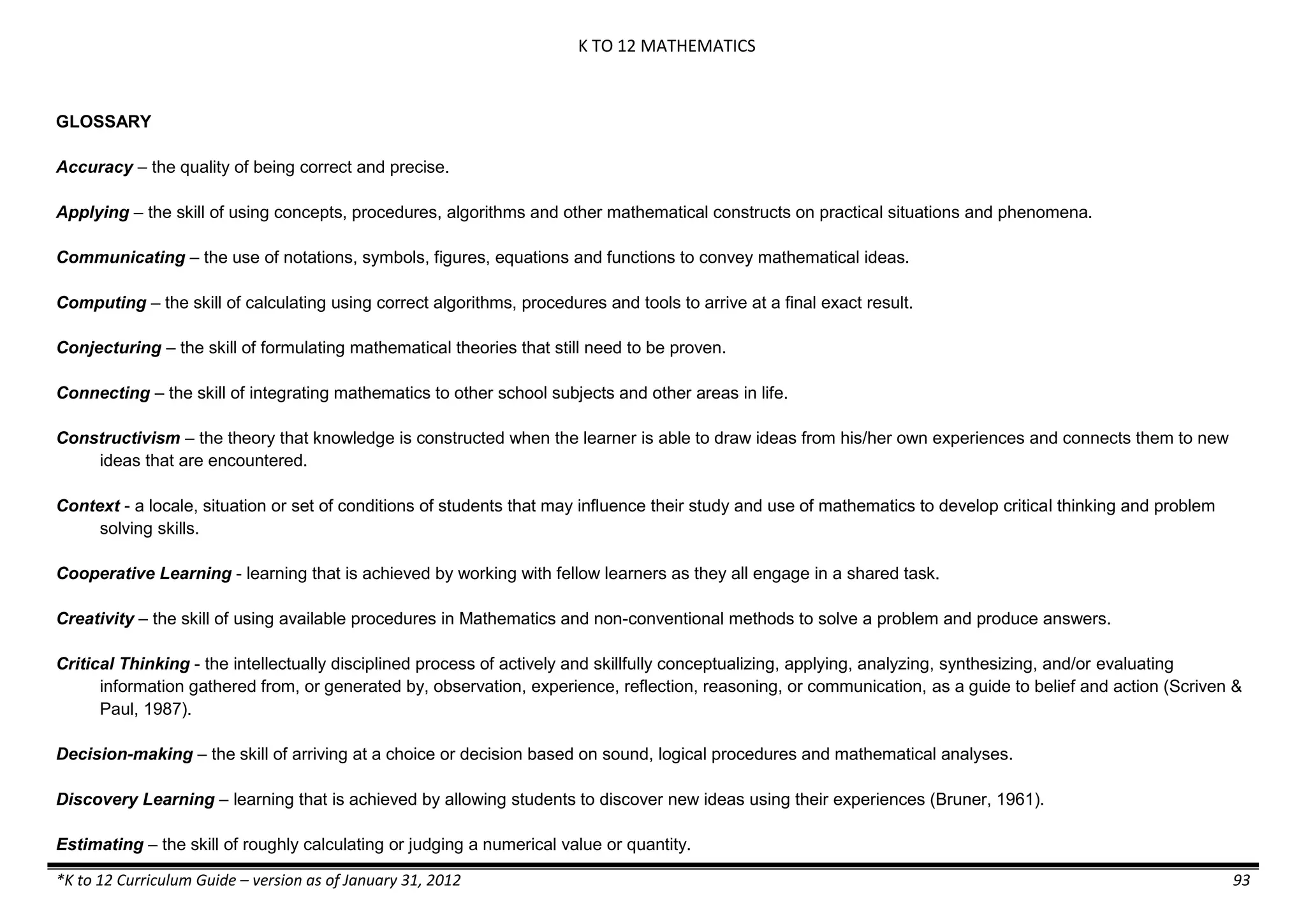 K TO 12 MATHEMATICS
*K to 12 Curriculum Guide – version as of January 31, 2012 93
GLOSSARY
Accuracy – the quality of being correct and precise.
Applying – the skill of using concepts, procedures, algorithms and other mathematical constructs on practical situations and phenomena.
Communicating – the use of notations, symbols, figures, equations and functions to convey mathematical ideas.
Computing – the skill of calculating using correct algorithms, procedures and tools to arrive at a final exact result.
Conjecturing – the skill of formulating mathematical theories that still need to be proven.
Connecting – the skill of integrating mathematics to other school subjects and other areas in life.
Constructivism – the theory that knowledge is constructed when the learner is able to draw ideas from his/her own experiences and connects them to new
ideas that are encountered.
Context - a locale, situation or set of conditions of students that may influence their study and use of mathematics to develop critical thinking and problem
solving skills.
Cooperative Learning - learning that is achieved by working with fellow learners as they all engage in a shared task.
Creativity – the skill of using available procedures in Mathematics and non-conventional methods to solve a problem and produce answers.
Critical Thinking - the intellectually disciplined process of actively and skillfully conceptualizing, applying, analyzing, synthesizing, and/or evaluating
information gathered from, or generated by, observation, experience, reflection, reasoning, or communication, as a guide to belief and action (Scriven &
Paul, 1987).
Decision-making – the skill of arriving at a choice or decision based on sound, logical procedures and mathematical analyses.
Discovery Learning – learning that is achieved by allowing students to discover new ideas using their experiences (Bruner, 1961).
Estimating – the skill of roughly calculating or judging a numerical value or quantity.
 