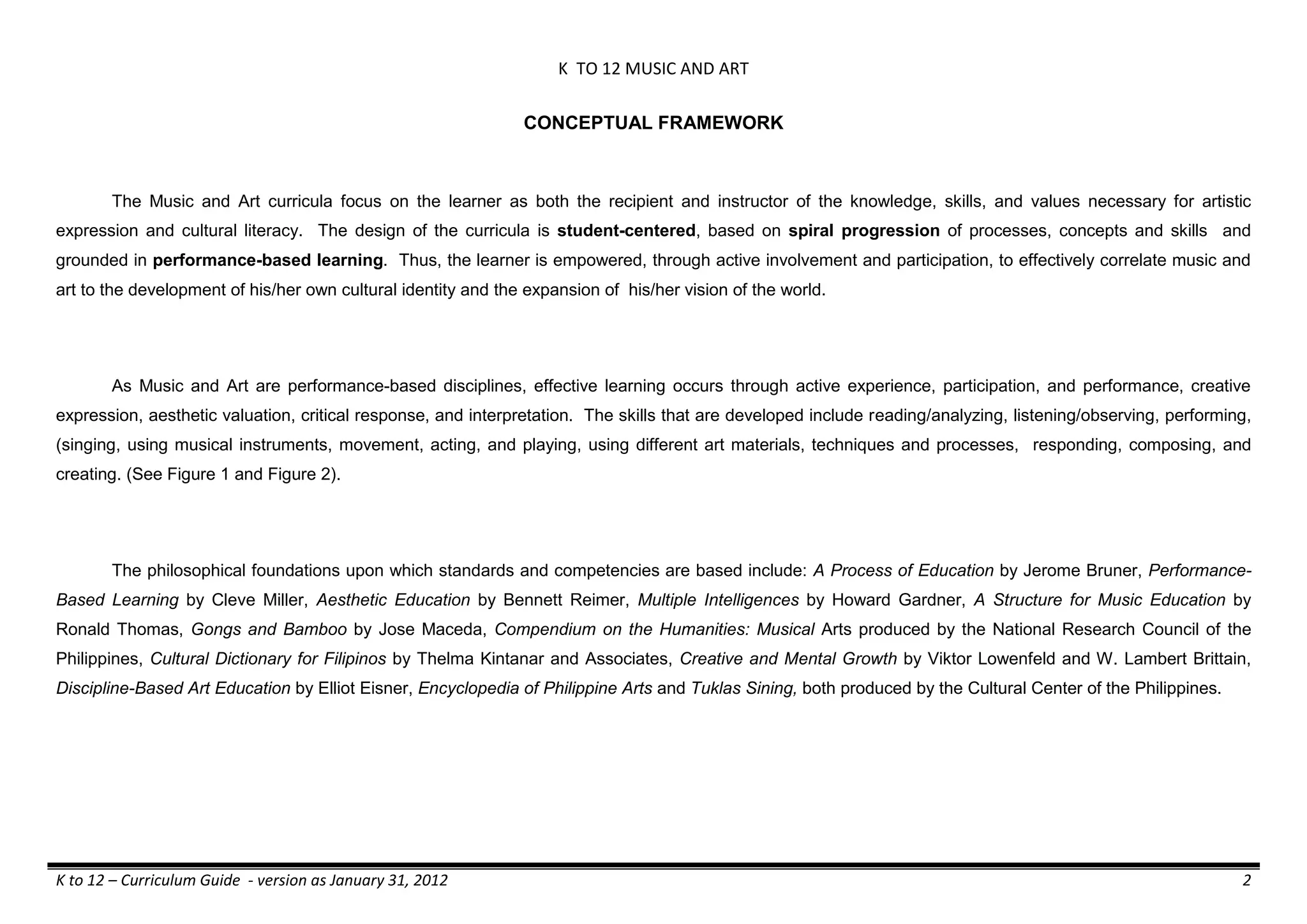 K TO 12 MUSIC AND ART
K to 12 – Curriculum Guide - version as January 31, 2012 2
CONCEPTUAL FRAMEWORK
The Music and Art curricula focus on the learner as both the recipient and instructor of the knowledge, skills, and values necessary for artistic
expression and cultural literacy. The design of the curricula is student-centered, based on spiral progression of processes, concepts and skills and
grounded in performance-based learning. Thus, the learner is empowered, through active involvement and participation, to effectively correlate music and
art to the development of his/her own cultural identity and the expansion of his/her vision of the world.
As Music and Art are performance-based disciplines, effective learning occurs through active experience, participation, and performance, creative
expression, aesthetic valuation, critical response, and interpretation. The skills that are developed include reading/analyzing, listening/observing, performing,
(singing, using musical instruments, movement, acting, and playing, using different art materials, techniques and processes, responding, composing, and
creating. (See Figure 1 and Figure 2).
The philosophical foundations upon which standards and competencies are based include: A Process of Education by Jerome Bruner, Performance-
Based Learning by Cleve Miller, Aesthetic Education by Bennett Reimer, Multiple Intelligences by Howard Gardner, A Structure for Music Education by
Ronald Thomas, Gongs and Bamboo by Jose Maceda, Compendium on the Humanities: Musical Arts produced by the National Research Council of the
Philippines, Cultural Dictionary for Filipinos by Thelma Kintanar and Associates, Creative and Mental Growth by Viktor Lowenfeld and W. Lambert Brittain,
Discipline-Based Art Education by Elliot Eisner, Encyclopedia of Philippine Arts and Tuklas Sining, both produced by the Cultural Center of the Philippines.
 