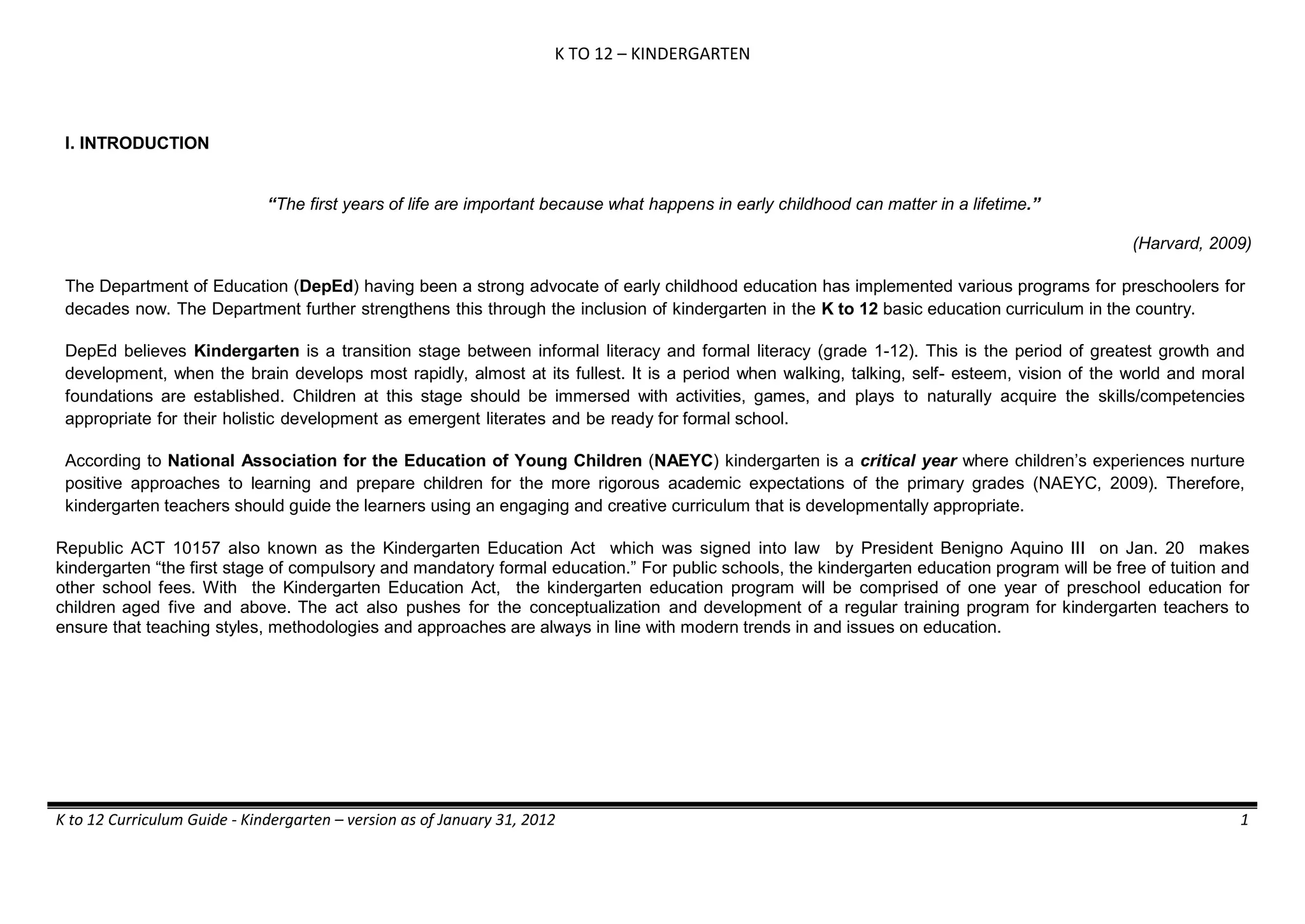 K TO 12 – KINDERGARTEN
K to 12 Curriculum Guide - Kindergarten – version as of January 31, 2012 1
I. INTRODUCTION
“The first years of life are important because what happens in early childhood can matter in a lifetime.”
(Harvard, 2009)
The Department of Education (DepEd) having been a strong advocate of early childhood education has implemented various programs for preschoolers for
decades now. The Department further strengthens this through the inclusion of kindergarten in the K to 12 basic education curriculum in the country.
DepEd believes Kindergarten is a transition stage between informal literacy and formal literacy (grade 1-12). This is the period of greatest growth and
development, when the brain develops most rapidly, almost at its fullest. It is a period when walking, talking, self- esteem, vision of the world and moral
foundations are established. Children at this stage should be immersed with activities, games, and plays to naturally acquire the skills/competencies
appropriate for their holistic development as emergent literates and be ready for formal school.
According to National Association for the Education of Young Children (NAEYC) kindergarten is a critical year where children’s experiences nurture
positive approaches to learning and prepare children for the more rigorous academic expectations of the primary grades (NAEYC, 2009). Therefore,
kindergarten teachers should guide the learners using an engaging and creative curriculum that is developmentally appropriate.
Republic ACT 10157 also known as the Kindergarten Education Act which was signed into law by President Benigno Aquino III on Jan. 20 makes
kindergarten “the first stage of compulsory and mandatory formal education.” For public schools, the kindergarten education program will be free of tuition and
other school fees. With the Kindergarten Education Act, the kindergarten education program will be comprised of one year of preschool education for
children aged five and above. The act also pushes for the conceptualization and development of a regular training program for kindergarten teachers to
ensure that teaching styles, methodologies and approaches are always in line with modern trends in and issues on education.
 