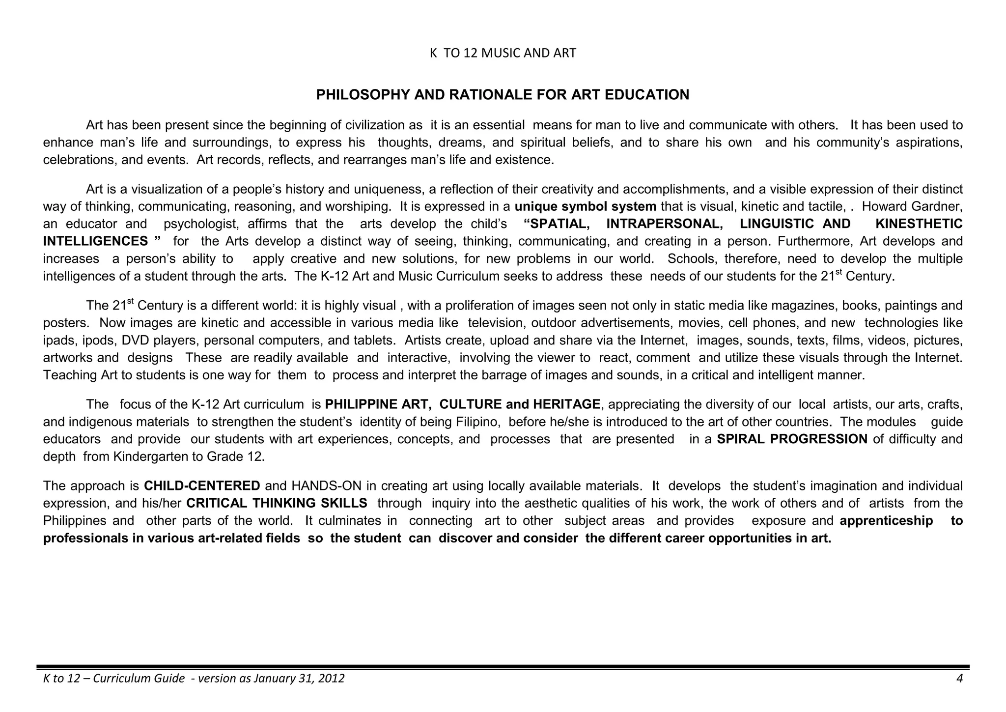 K TO 12 MUSIC AND ART
K to 12 – Curriculum Guide - version as January 31, 2012 4
PHILOSOPHY AND RATIONALE FOR ART EDUCATION
Art has been present since the beginning of civilization as it is an essential means for man to live and communicate with others. It has been used to
enhance man’s life and surroundings, to express his thoughts, dreams, and spiritual beliefs, and to share his own and his community’s aspirations,
celebrations, and events. Art records, reflects, and rearranges man’s life and existence.
Art is a visualization of a people’s history and uniqueness, a reflection of their creativity and accomplishments, and a visible expression of their distinct
way of thinking, communicating, reasoning, and worshiping. It is expressed in a unique symbol system that is visual, kinetic and tactile, . Howard Gardner,
an educator and psychologist, affirms that the arts develop the child’s “SPATIAL, INTRAPERSONAL, LINGUISTIC AND KINESTHETIC
INTELLIGENCES ” for the Arts develop a distinct way of seeing, thinking, communicating, and creating in a person. Furthermore, Art develops and
increases a person’s ability to apply creative and new solutions, for new problems in our world. Schools, therefore, need to develop the multiple
intelligences of a student through the arts. The K-12 Art and Music Curriculum seeks to address these needs of our students for the 21st
Century.
The 21st
Century is a different world: it is highly visual , with a proliferation of images seen not only in static media like magazines, books, paintings and
posters. Now images are kinetic and accessible in various media like television, outdoor advertisements, movies, cell phones, and new technologies like
ipads, ipods, DVD players, personal computers, and tablets. Artists create, upload and share via the Internet, images, sounds, texts, films, videos, pictures,
artworks and designs These are readily available and interactive, involving the viewer to react, comment and utilize these visuals through the Internet.
Teaching Art to students is one way for them to process and interpret the barrage of images and sounds, in a critical and intelligent manner.
The focus of the K-12 Art curriculum is PHILIPPINE ART, CULTURE and HERITAGE, appreciating the diversity of our local artists, our arts, crafts,
and indigenous materials to strengthen the student’s identity of being Filipino, before he/she is introduced to the art of other countries. The modules guide
educators and provide our students with art experiences, concepts, and processes that are presented in a SPIRAL PROGRESSION of difficulty and
depth from Kindergarten to Grade 12.
The approach is CHILD-CENTERED and HANDS-ON in creating art using locally available materials. It develops the student’s imagination and individual
expression, and his/her CRITICAL THINKING SKILLS through inquiry into the aesthetic qualities of his work, the work of others and of artists from the
Philippines and other parts of the world. It culminates in connecting art to other subject areas and provides exposure and apprenticeship to
professionals in various art-related fields so the student can discover and consider the different career opportunities in art.
 