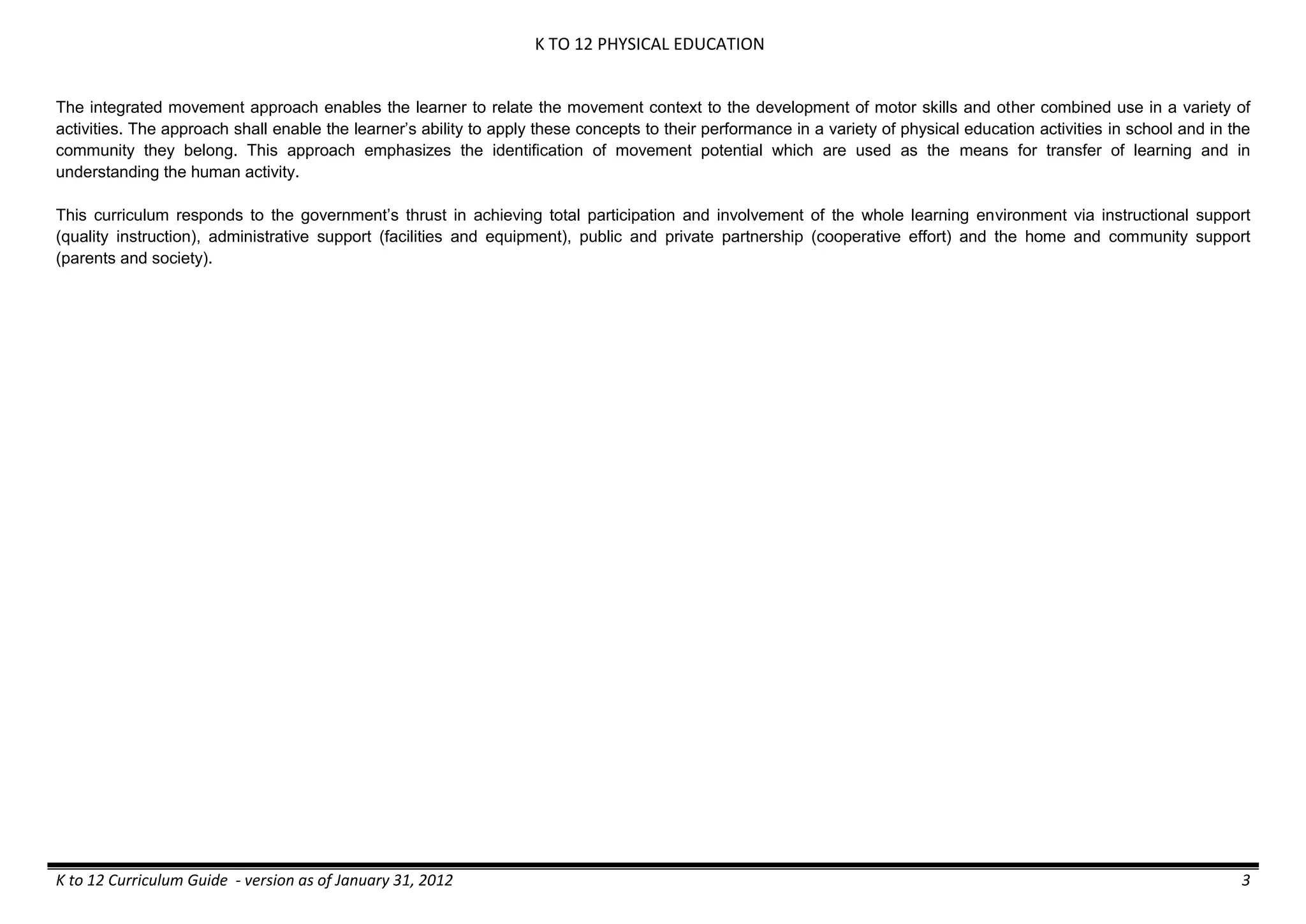 K TO 12 PHYSICAL EDUCATION
K to 12 Curriculum Guide - version as of January 31, 2012 3
The integrated movement approach enables the learner to relate the movement context to the development of motor skills and other combined use in a variety of
activities. The approach shall enable the learner’s ability to apply these concepts to their performance in a variety of physical education activities in school and in the
community they belong. This approach emphasizes the identification of movement potential which are used as the means for transfer of learning and in
understanding the human activity.
This curriculum responds to the government’s thrust in achieving total participation and involvement of the whole learning environment via instructional support
(quality instruction), administrative support (facilities and equipment), public and private partnership (cooperative effort) and the home and community support
(parents and society).
 