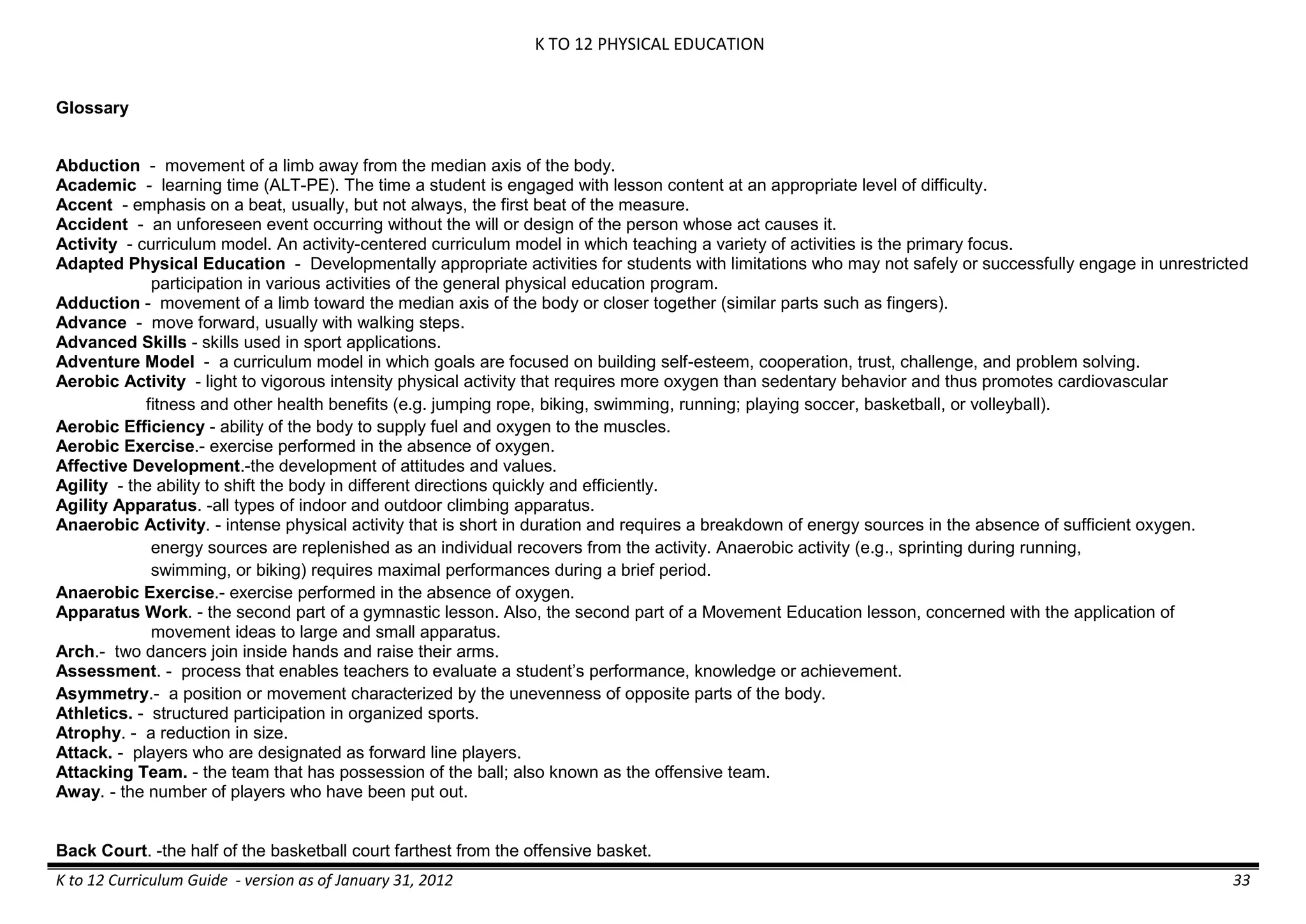 K TO 12 PHYSICAL EDUCATION
K to 12 Curriculum Guide - version as of January 31, 2012 33
Glossary
Abduction - movement of a limb away from the median axis of the body.
Academic - learning time (ALT-PE). The time a student is engaged with lesson content at an appropriate level of difficulty.
Accent - emphasis on a beat, usually, but not always, the first beat of the measure.
Accident - an unforeseen event occurring without the will or design of the person whose act causes it.
Activity - curriculum model. An activity-centered curriculum model in which teaching a variety of activities is the primary focus.
Adapted Physical Education - Developmentally appropriate activities for students with limitations who may not safely or successfully engage in unrestricted
participation in various activities of the general physical education program.
Adduction - movement of a limb toward the median axis of the body or closer together (similar parts such as fingers).
Advance - move forward, usually with walking steps.
Advanced Skills - skills used in sport applications.
Adventure Model - a curriculum model in which goals are focused on building self-esteem, cooperation, trust, challenge, and problem solving.
Aerobic Activity - light to vigorous intensity physical activity that requires more oxygen than sedentary behavior and thus promotes cardiovascular
fitness and other health benefits (e.g. jumping rope, biking, swimming, running; playing soccer, basketball, or volleyball).
Aerobic Efficiency - ability of the body to supply fuel and oxygen to the muscles.
Aerobic Exercise.- exercise performed in the absence of oxygen.
Affective Development.-the development of attitudes and values.
Agility - the ability to shift the body in different directions quickly and efficiently.
Agility Apparatus. -all types of indoor and outdoor climbing apparatus.
Anaerobic Activity. - intense physical activity that is short in duration and requires a breakdown of energy sources in the absence of sufficient oxygen.
energy sources are replenished as an individual recovers from the activity. Anaerobic activity (e.g., sprinting during running,
swimming, or biking) requires maximal performances during a brief period.
Anaerobic Exercise.- exercise performed in the absence of oxygen.
Apparatus Work. - the second part of a gymnastic lesson. Also, the second part of a Movement Education lesson, concerned with the application of
movement ideas to large and small apparatus.
Arch.- two dancers join inside hands and raise their arms.
Assessment. - process that enables teachers to evaluate a student’s performance, knowledge or achievement.
Asymmetry.- a position or movement characterized by the unevenness of opposite parts of the body.
Athletics. - structured participation in organized sports.
Atrophy. - a reduction in size.
Attack. - players who are designated as forward line players.
Attacking Team. - the team that has possession of the ball; also known as the offensive team.
Away. - the number of players who have been put out.
Back Court. -the half of the basketball court farthest from the offensive basket.
 