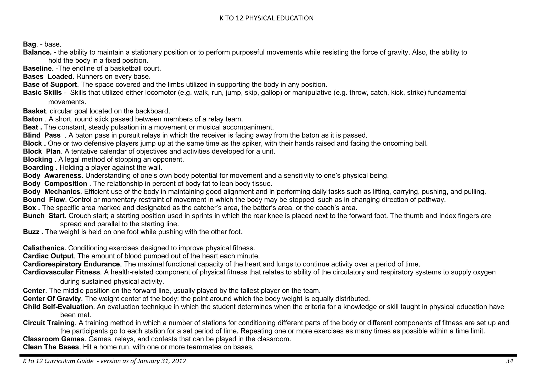 K TO 12 PHYSICAL EDUCATION
K to 12 Curriculum Guide - version as of January 31, 2012 34
Bag. - base.
Balance. - the ability to maintain a stationary position or to perform purposeful movements while resisting the force of gravity. Also, the ability to
hold the body in a fixed position.
Baseline. -The endline of a basketball court.
Bases Loaded. Runners on every base.
Base of Support. The space covered and the limbs utilized in supporting the body in any position.
Basic Skills - Skills that utilized either locomotor (e.g. walk, run, jump, skip, gallop) or manipulative (e.g. throw, catch, kick, strike) fundamental
movements.
Basket. circular goal located on the backboard.
Baton . A short, round stick passed between members of a relay team.
Beat . The constant, steady pulsation in a movement or musical accompaniment.
Blind Pass . A baton pass in pursuit relays in which the receiver is facing away from the baton as it is passed.
Block . One or two defensive players jump up at the same time as the spiker, with their hands raised and facing the oncoming ball.
Block Plan. A tentative calendar of objectives and activities developed for a unit.
Blocking . A legal method of stopping an opponent.
Boarding . Holding a player against the wall.
Body Awareness. Understanding of one’s own body potential for movement and a sensitivity to one’s physical being.
Body Composition . The relationship in percent of body fat to lean body tissue.
Body Mechanics. Efficient use of the body in maintaining good alignment and in performing daily tasks such as lifting, carrying, pushing, and pulling.
Bound Flow. Control or momentary restraint of movement in which the body may be stopped, such as in changing direction of pathway.
Box . The specific area marked and designated as the catcher’s area, the batter’s area, or the coach’s area.
Bunch Start. Crouch start; a starting position used in sprints in which the rear knee is placed next to the forward foot. The thumb and index fingers are
spread and parallel to the starting line.
Buzz . The weight is held on one foot while pushing with the other foot.
Calisthenics. Conditioning exercises designed to improve physical fitness.
Cardiac Output. The amount of blood pumped out of the heart each minute.
Cardiorespiratory Endurance. The maximal functional capacity of the heart and lungs to continue activity over a period of time.
Cardiovascular Fitness. A health-related component of physical fitness that relates to ability of the circulatory and respiratory systems to supply oxygen
during sustained physical activity.
Center. The middle position on the forward line, usually played by the tallest player on the team.
Center Of Gravity. The weight center of the body; the point around which the body weight is equally distributed.
Child Self-Evaluation. An evaluation technique in which the student determines when the criteria for a knowledge or skill taught in physical education have
been met.
Circuit Training. A training method in which a number of stations for conditioning different parts of the body or different components of fitness are set up and
the participants go to each station for a set period of time. Repeating one or more exercises as many times as possible within a time limit.
Classroom Games. Games, relays, and contests that can be played in the classroom.
Clean The Bases. Hit a home run, with one or more teammates on bases.
 