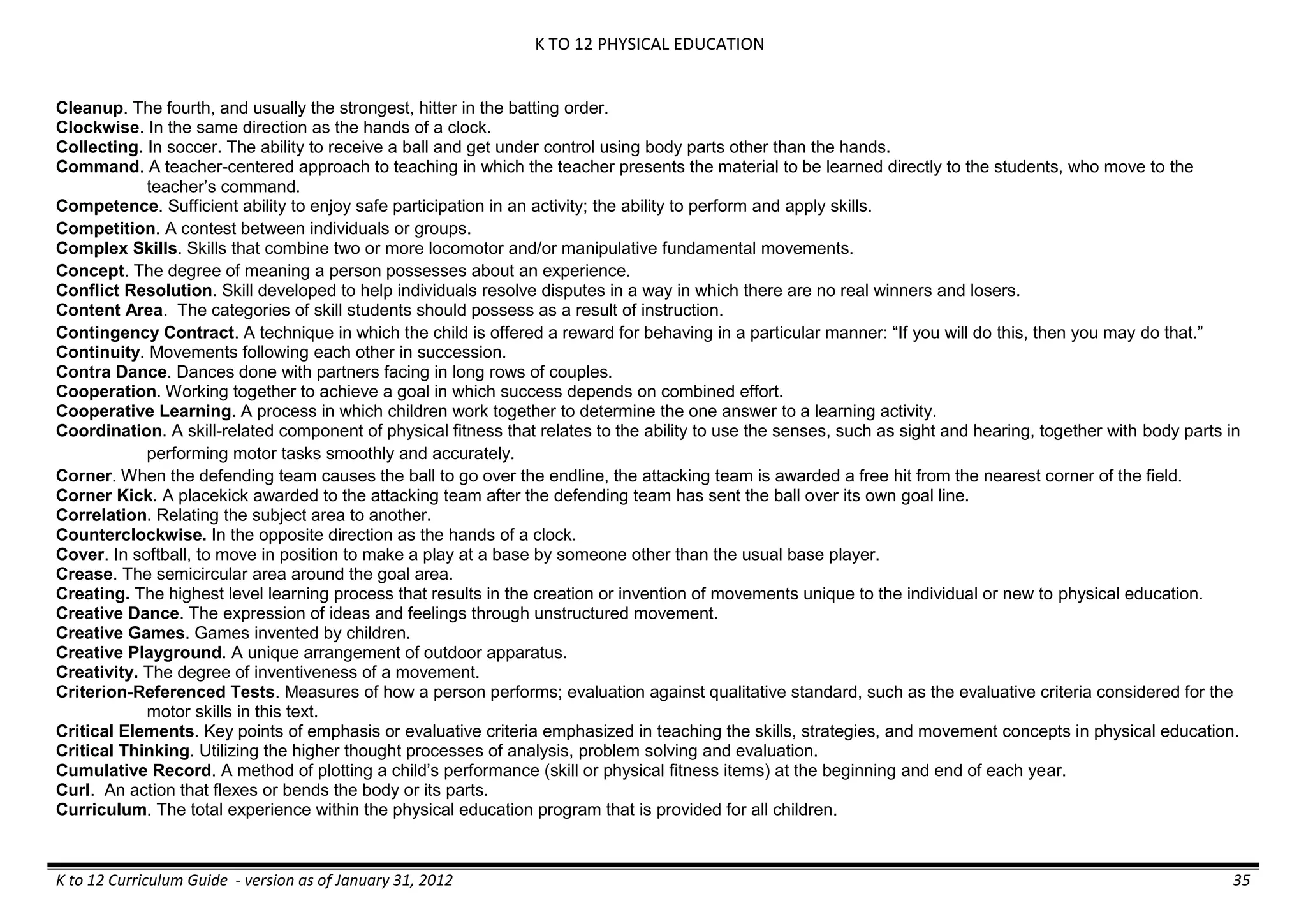 K TO 12 PHYSICAL EDUCATION
K to 12 Curriculum Guide - version as of January 31, 2012 35
Cleanup. The fourth, and usually the strongest, hitter in the batting order.
Clockwise. In the same direction as the hands of a clock.
Collecting. In soccer. The ability to receive a ball and get under control using body parts other than the hands.
Command. A teacher-centered approach to teaching in which the teacher presents the material to be learned directly to the students, who move to the
teacher’s command.
Competence. Sufficient ability to enjoy safe participation in an activity; the ability to perform and apply skills.
Competition. A contest between individuals or groups.
Complex Skills. Skills that combine two or more locomotor and/or manipulative fundamental movements.
Concept. The degree of meaning a person possesses about an experience.
Conflict Resolution. Skill developed to help individuals resolve disputes in a way in which there are no real winners and losers.
Content Area. The categories of skill students should possess as a result of instruction.
Contingency Contract. A technique in which the child is offered a reward for behaving in a particular manner: “If you will do this, then you may do that.”
Continuity. Movements following each other in succession.
Contra Dance. Dances done with partners facing in long rows of couples.
Cooperation. Working together to achieve a goal in which success depends on combined effort.
Cooperative Learning. A process in which children work together to determine the one answer to a learning activity.
Coordination. A skill-related component of physical fitness that relates to the ability to use the senses, such as sight and hearing, together with body parts in
performing motor tasks smoothly and accurately.
Corner. When the defending team causes the ball to go over the endline, the attacking team is awarded a free hit from the nearest corner of the field.
Corner Kick. A placekick awarded to the attacking team after the defending team has sent the ball over its own goal line.
Correlation. Relating the subject area to another.
Counterclockwise. In the opposite direction as the hands of a clock.
Cover. In softball, to move in position to make a play at a base by someone other than the usual base player.
Crease. The semicircular area around the goal area.
Creating. The highest level learning process that results in the creation or invention of movements unique to the individual or new to physical education.
Creative Dance. The expression of ideas and feelings through unstructured movement.
Creative Games. Games invented by children.
Creative Playground. A unique arrangement of outdoor apparatus.
Creativity. The degree of inventiveness of a movement.
Criterion-Referenced Tests. Measures of how a person performs; evaluation against qualitative standard, such as the evaluative criteria considered for the
motor skills in this text.
Critical Elements. Key points of emphasis or evaluative criteria emphasized in teaching the skills, strategies, and movement concepts in physical education.
Critical Thinking. Utilizing the higher thought processes of analysis, problem solving and evaluation.
Cumulative Record. A method of plotting a child’s performance (skill or physical fitness items) at the beginning and end of each year.
Curl. An action that flexes or bends the body or its parts.
Curriculum. The total experience within the physical education program that is provided for all children.
 