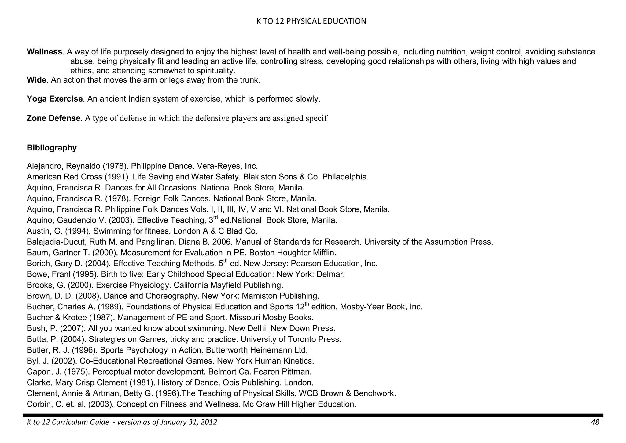 K TO 12 PHYSICAL EDUCATION
K to 12 Curriculum Guide - version as of January 31, 2012 48
Wellness. A way of life purposely designed to enjoy the highest level of health and well-being possible, including nutrition, weight control, avoiding substance
abuse, being physically fit and leading an active life, controlling stress, developing good relationships with others, living with high values and
ethics, and attending somewhat to spirituality.
Wide. An action that moves the arm or legs away from the trunk.
Yoga Exercise. An ancient Indian system of exercise, which is performed slowly.
Zone Defense. A type of defense in which the defensive players are assigned specif
Bibliography
Alejandro, Reynaldo (1978). Philippine Dance. Vera-Reyes, Inc.
American Red Cross (1991). Life Saving and Water Safety. Blakiston Sons & Co. Philadelphia.
Aquino, Francisca R. Dances for All Occasions. National Book Store, Manila.
Aquino, Francisca R. (1978). Foreign Folk Dances. National Book Store, Manila.
Aquino, Francisca R. Philippine Folk Dances Vols. I, II, III, IV, V and VI. National Book Store, Manila.
Aquino, Gaudencio V. (2003). Effective Teaching, 3rd
ed.National Book Store, Manila.
Austin, G. (1994). Swimming for fitness. London A & C Blad Co.
Balajadia-Ducut, Ruth M. and Pangilinan, Diana B. 2006. Manual of Standards for Research. University of the Assumption Press.
Baum, Gartner T. (2000). Measurement for Evaluation in PE. Boston Houghter Mifflin.
Borich, Gary D. (2004). Effective Teaching Methods. 5th
ed. New Jersey: Pearson Education, Inc.
Bowe, Franl (1995). Birth to five; Early Childhood Special Education: New York: Delmar.
Brooks, G. (2000). Exercise Physiology. California Mayfield Publishing.
Brown, D. D. (2008). Dance and Choreography. New York: Mamiston Publishing.
Bucher, Charles A. (1989). Foundations of Physical Education and Sports 12th
edition. Mosby-Year Book, Inc.
Bucher & Krotee (1987). Management of PE and Sport. Missouri Mosby Books.
Bush, P. (2007). All you wanted know about swimming. New Delhi, New Down Press.
Butta, P. (2004). Strategies on Games, tricky and practice. University of Toronto Press.
Butler, R. J. (1996). Sports Psychology in Action. Butterworth Heinemann Ltd.
Byl, J. (2002). Co-Educational Recreational Games. New York Human Kinetics.
Capon, J. (1975). Perceptual motor development. Belmort Ca. Fearon Pittman.
Clarke, Mary Crisp Clement (1981). History of Dance. Obis Publishing, London.
Clement, Annie & Artman, Betty G. (1996).The Teaching of Physical Skills, WCB Brown & Benchwork.
Corbin, C. et. al. (2003). Concept on Fitness and Wellness. Mc Graw Hill Higher Education.
 