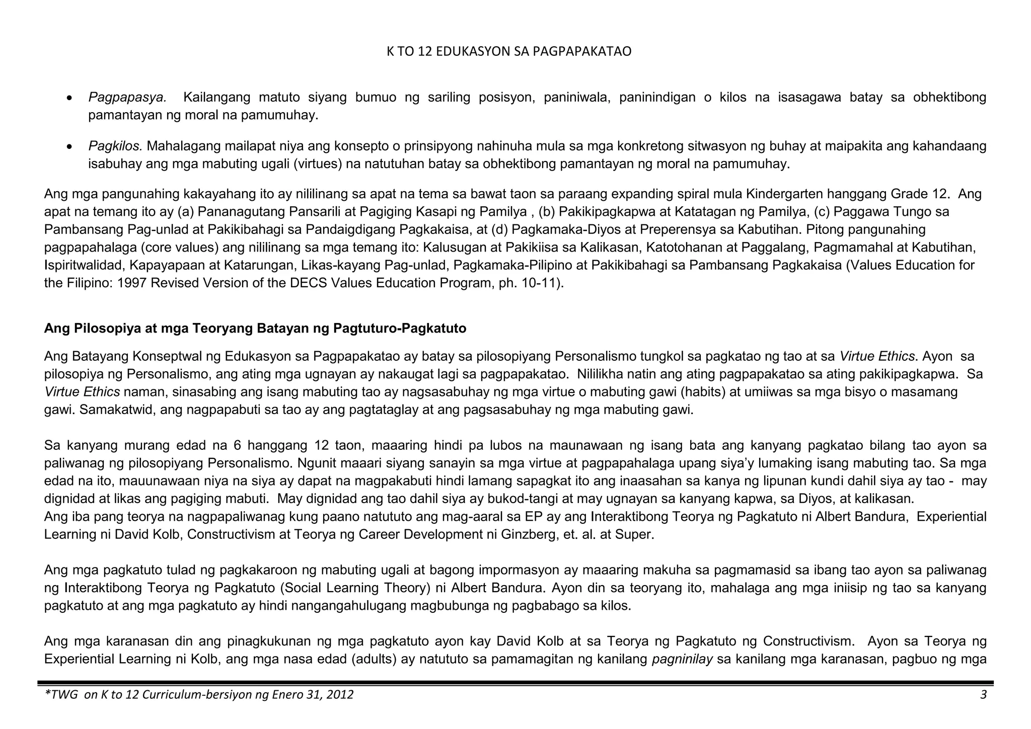 K TO 12 EDUKASYON SA PAGPAPAKATAO
*TWG on K to 12 Curriculum-bersiyon ng Enero 31, 2012 3
 Pagpapasya. Kailangang matuto siyang bumuo ng sariling posisyon, paniniwala, paninindigan o kilos na isasagawa batay sa obhektibong
pamantayan ng moral na pamumuhay.
 Pagkilos. Mahalagang mailapat niya ang konsepto o prinsipyong nahinuha mula sa mga konkretong sitwasyon ng buhay at maipakita ang kahandaang
isabuhay ang mga mabuting ugali (virtues) na natutuhan batay sa obhektibong pamantayan ng moral na pamumuhay.
Ang mga pangunahing kakayahang ito ay nililinang sa apat na tema sa bawat taon sa paraang expanding spiral mula Kindergarten hanggang Grade 12. Ang
apat na temang ito ay (a) Pananagutang Pansarili at Pagiging Kasapi ng Pamilya , (b) Pakikipagkapwa at Katatagan ng Pamilya, (c) Paggawa Tungo sa
Pambansang Pag-unlad at Pakikibahagi sa Pandaigdigang Pagkakaisa, at (d) Pagkamaka-Diyos at Preperensya sa Kabutihan. Pitong pangunahing
pagpapahalaga (core values) ang nililinang sa mga temang ito: Kalusugan at Pakikiisa sa Kalikasan, Katotohanan at Paggalang, Pagmamahal at Kabutihan,
Ispiritwalidad, Kapayapaan at Katarungan, Likas-kayang Pag-unlad, Pagkamaka-Pilipino at Pakikibahagi sa Pambansang Pagkakaisa (Values Education for
the Filipino: 1997 Revised Version of the DECS Values Education Program, ph. 10-11).
Ang Pilosopiya at mga Teoryang Batayan ng Pagtuturo-Pagkatuto
Ang Batayang Konseptwal ng Edukasyon sa Pagpapakatao ay batay sa pilosopiyang Personalismo tungkol sa pagkatao ng tao at sa Virtue Ethics. Ayon sa
pilosopiya ng Personalismo, ang ating mga ugnayan ay nakaugat lagi sa pagpapakatao. Nililikha natin ang ating pagpapakatao sa ating pakikipagkapwa. Sa
Virtue Ethics naman, sinasabing ang isang mabuting tao ay nagsasabuhay ng mga virtue o mabuting gawi (habits) at umiiwas sa mga bisyo o masamang
gawi. Samakatwid, ang nagpapabuti sa tao ay ang pagtataglay at ang pagsasabuhay ng mga mabuting gawi.
Sa kanyang murang edad na 6 hanggang 12 taon, maaaring hindi pa lubos na maunawaan ng isang bata ang kanyang pagkatao bilang tao ayon sa
paliwanag ng pilosopiyang Personalismo. Ngunit maaari siyang sanayin sa mga virtue at pagpapahalaga upang siya’y lumaking isang mabuting tao. Sa mga
edad na ito, mauunawaan niya na siya ay dapat na magpakabuti hindi lamang sapagkat ito ang inaasahan sa kanya ng lipunan kundi dahil siya ay tao - may
dignidad at likas ang pagiging mabuti. May dignidad ang tao dahil siya ay bukod-tangi at may ugnayan sa kanyang kapwa, sa Diyos, at kalikasan.
Ang iba pang teorya na nagpapaliwanag kung paano natututo ang mag-aaral sa EP ay ang Interaktibong Teorya ng Pagkatuto ni Albert Bandura, Experiential
Learning ni David Kolb, Constructivism at Teorya ng Career Development ni Ginzberg, et. al. at Super.
Ang mga pagkatuto tulad ng pagkakaroon ng mabuting ugali at bagong impormasyon ay maaaring makuha sa pagmamasid sa ibang tao ayon sa paliwanag
ng Interaktibong Teorya ng Pagkatuto (Social Learning Theory) ni Albert Bandura. Ayon din sa teoryang ito, mahalaga ang mga iniisip ng tao sa kanyang
pagkatuto at ang mga pagkatuto ay hindi nangangahulugang magbubunga ng pagbabago sa kilos.
Ang mga karanasan din ang pinagkukunan ng mga pagkatuto ayon kay David Kolb at sa Teorya ng Pagkatuto ng Constructivism. Ayon sa Teorya ng
Experiential Learning ni Kolb, ang mga nasa edad (adults) ay natututo sa pamamagitan ng kanilang pagninilay sa kanilang mga karanasan, pagbuo ng mga
 
