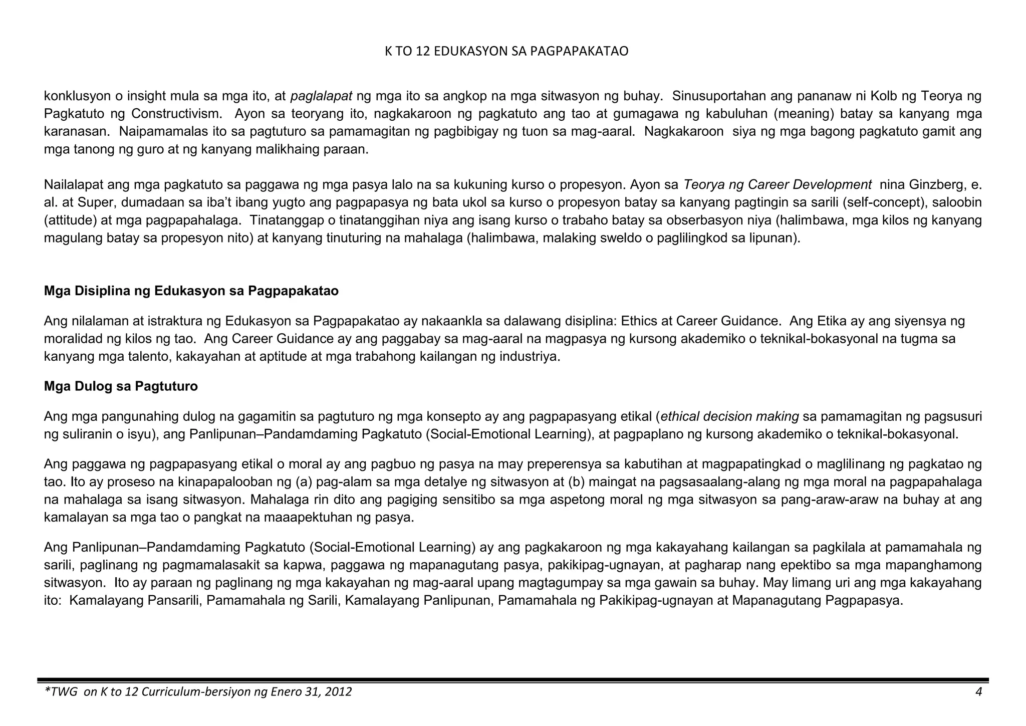 K TO 12 EDUKASYON SA PAGPAPAKATAO
*TWG on K to 12 Curriculum-bersiyon ng Enero 31, 2012 4
konklusyon o insight mula sa mga ito, at paglalapat ng mga ito sa angkop na mga sitwasyon ng buhay. Sinusuportahan ang pananaw ni Kolb ng Teorya ng
Pagkatuto ng Constructivism. Ayon sa teoryang ito, nagkakaroon ng pagkatuto ang tao at gumagawa ng kabuluhan (meaning) batay sa kanyang mga
karanasan. Naipamamalas ito sa pagtuturo sa pamamagitan ng pagbibigay ng tuon sa mag-aaral. Nagkakaroon siya ng mga bagong pagkatuto gamit ang
mga tanong ng guro at ng kanyang malikhaing paraan.
Nailalapat ang mga pagkatuto sa paggawa ng mga pasya lalo na sa kukuning kurso o propesyon. Ayon sa Teorya ng Career Development nina Ginzberg, e.
al. at Super, dumadaan sa iba’t ibang yugto ang pagpapasya ng bata ukol sa kurso o propesyon batay sa kanyang pagtingin sa sarili (self-concept), saloobin
(attitude) at mga pagpapahalaga. Tinatanggap o tinatanggihan niya ang isang kurso o trabaho batay sa obserbasyon niya (halimbawa, mga kilos ng kanyang
magulang batay sa propesyon nito) at kanyang tinuturing na mahalaga (halimbawa, malaking sweldo o paglilingkod sa lipunan).
Mga Disiplina ng Edukasyon sa Pagpapakatao
Ang nilalaman at istraktura ng Edukasyon sa Pagpapakatao ay nakaankla sa dalawang disiplina: Ethics at Career Guidance. Ang Etika ay ang siyensya ng
moralidad ng kilos ng tao. Ang Career Guidance ay ang paggabay sa mag-aaral na magpasya ng kursong akademiko o teknikal-bokasyonal na tugma sa
kanyang mga talento, kakayahan at aptitude at mga trabahong kailangan ng industriya.
Mga Dulog sa Pagtuturo
Ang mga pangunahing dulog na gagamitin sa pagtuturo ng mga konsepto ay ang pagpapasyang etikal (ethical decision making sa pamamagitan ng pagsusuri
ng suliranin o isyu), ang Panlipunan–Pandamdaming Pagkatuto (Social-Emotional Learning), at pagpaplano ng kursong akademiko o teknikal-bokasyonal.
Ang paggawa ng pagpapasyang etikal o moral ay ang pagbuo ng pasya na may preperensya sa kabutihan at magpapatingkad o maglilinang ng pagkatao ng
tao. Ito ay proseso na kinapapalooban ng (a) pag-alam sa mga detalye ng sitwasyon at (b) maingat na pagsasaalang-alang ng mga moral na pagpapahalaga
na mahalaga sa isang sitwasyon. Mahalaga rin dito ang pagiging sensitibo sa mga aspetong moral ng mga sitwasyon sa pang-araw-araw na buhay at ang
kamalayan sa mga tao o pangkat na maaapektuhan ng pasya.
Ang Panlipunan–Pandamdaming Pagkatuto (Social-Emotional Learning) ay ang pagkakaroon ng mga kakayahang kailangan sa pagkilala at pamamahala ng
sarili, paglinang ng pagmamalasakit sa kapwa, paggawa ng mapanagutang pasya, pakikipag-ugnayan, at pagharap nang epektibo sa mga mapanghamong
sitwasyon. Ito ay paraan ng paglinang ng mga kakayahan ng mag-aaral upang magtagumpay sa mga gawain sa buhay. May limang uri ang mga kakayahang
ito: Kamalayang Pansarili, Pamamahala ng Sarili, Kamalayang Panlipunan, Pamamahala ng Pakikipag-ugnayan at Mapanagutang Pagpapasya.
 