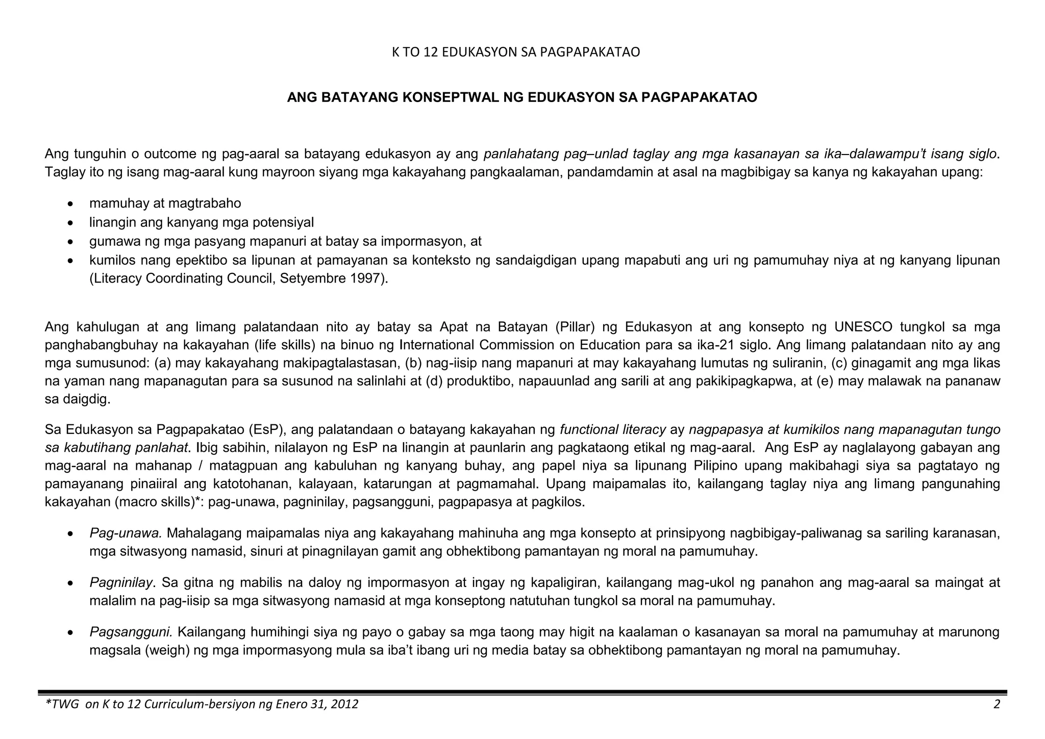 K TO 12 EDUKASYON SA PAGPAPAKATAO
*TWG on K to 12 Curriculum-bersiyon ng Enero 31, 2012 2
ANG BATAYANG KONSEPTWAL NG EDUKASYON SA PAGPAPAKATAO
Ang tunguhin o outcome ng pag-aaral sa batayang edukasyon ay ang panlahatang pag–unlad taglay ang mga kasanayan sa ika–dalawampu’t isang siglo.
Taglay ito ng isang mag-aaral kung mayroon siyang mga kakayahang pangkaalaman, pandamdamin at asal na magbibigay sa kanya ng kakayahan upang:
 mamuhay at magtrabaho
 linangin ang kanyang mga potensiyal
 gumawa ng mga pasyang mapanuri at batay sa impormasyon, at
 kumilos nang epektibo sa lipunan at pamayanan sa konteksto ng sandaigdigan upang mapabuti ang uri ng pamumuhay niya at ng kanyang lipunan
(Literacy Coordinating Council, Setyembre 1997).
Ang kahulugan at ang limang palatandaan nito ay batay sa Apat na Batayan (Pillar) ng Edukasyon at ang konsepto ng UNESCO tungkol sa mga
panghabangbuhay na kakayahan (life skills) na binuo ng International Commission on Education para sa ika-21 siglo. Ang limang palatandaan nito ay ang
mga sumusunod: (a) may kakayahang makipagtalastasan, (b) nag-iisip nang mapanuri at may kakayahang lumutas ng suliranin, (c) ginagamit ang mga likas
na yaman nang mapanagutan para sa susunod na salinlahi at (d) produktibo, napauunlad ang sarili at ang pakikipagkapwa, at (e) may malawak na pananaw
sa daigdig.
Sa Edukasyon sa Pagpapakatao (EsP), ang palatandaan o batayang kakayahan ng functional literacy ay nagpapasya at kumikilos nang mapanagutan tungo
sa kabutihang panlahat. Ibig sabihin, nilalayon ng EsP na linangin at paunlarin ang pagkataong etikal ng mag-aaral. Ang EsP ay naglalayong gabayan ang
mag-aaral na mahanap / matagpuan ang kabuluhan ng kanyang buhay, ang papel niya sa lipunang Pilipino upang makibahagi siya sa pagtatayo ng
pamayanang pinaiiral ang katotohanan, kalayaan, katarungan at pagmamahal. Upang maipamalas ito, kailangang taglay niya ang limang pangunahing
kakayahan (macro skills)*: pag-unawa, pagninilay, pagsangguni, pagpapasya at pagkilos.
 Pag-unawa. Mahalagang maipamalas niya ang kakayahang mahinuha ang mga konsepto at prinsipyong nagbibigay-paliwanag sa sariling karanasan,
mga sitwasyong namasid, sinuri at pinagnilayan gamit ang obhektibong pamantayan ng moral na pamumuhay.
 Pagninilay. Sa gitna ng mabilis na daloy ng impormasyon at ingay ng kapaligiran, kailangang mag-ukol ng panahon ang mag-aaral sa maingat at
malalim na pag-iisip sa mga sitwasyong namasid at mga konseptong natutuhan tungkol sa moral na pamumuhay.
 Pagsangguni. Kailangang humihingi siya ng payo o gabay sa mga taong may higit na kaalaman o kasanayan sa moral na pamumuhay at marunong
magsala (weigh) ng mga impormasyong mula sa iba’t ibang uri ng media batay sa obhektibong pamantayan ng moral na pamumuhay.
 