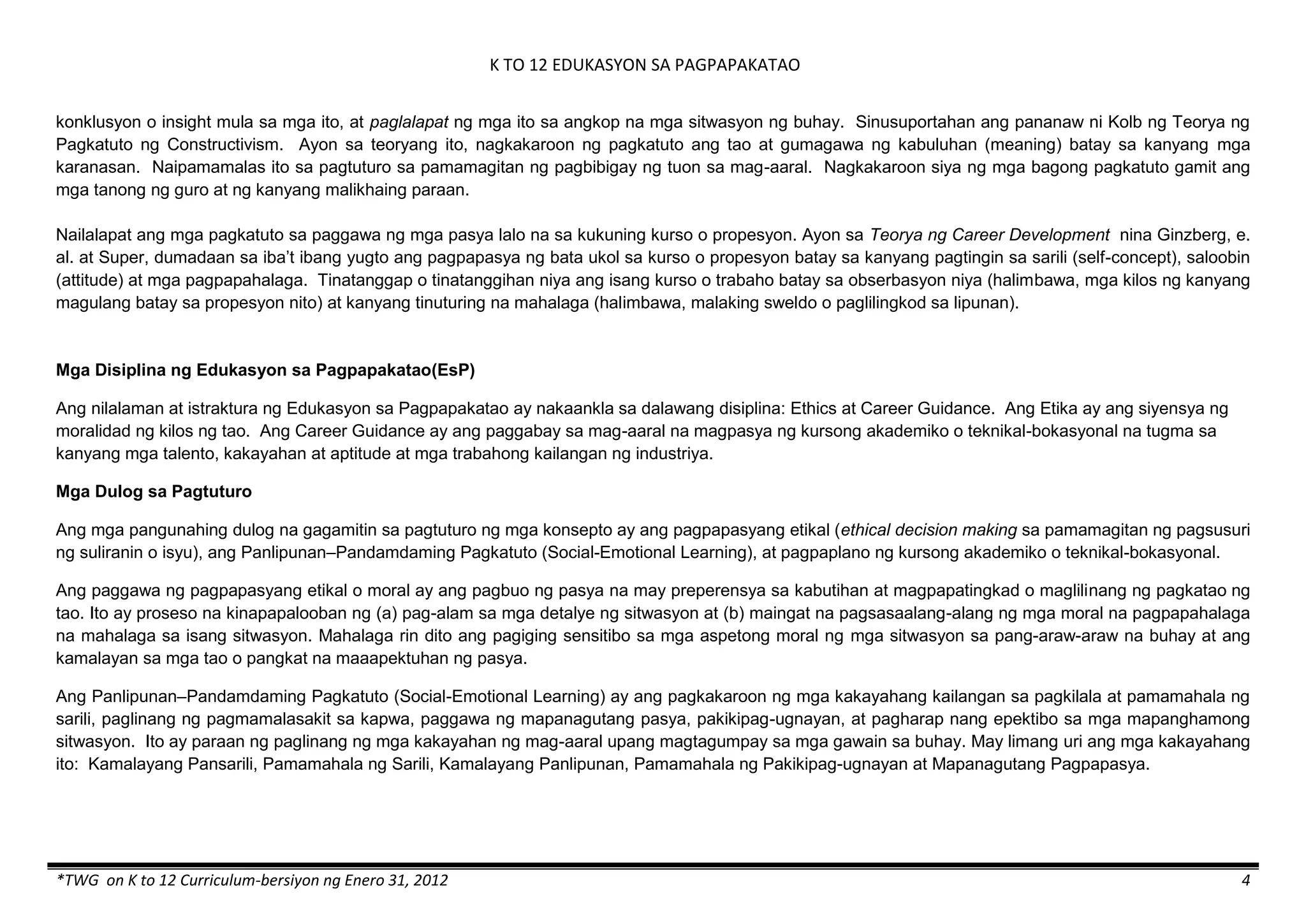 K TO 12 EDUKASYON SA PAGPAPAKATAO
*TWG on K to 12 Curriculum-bersiyon ng Enero 31, 2012 4
konklusyon o insight mula sa mga ito, at paglalapat ng mga ito sa angkop na mga sitwasyon ng buhay. Sinusuportahan ang pananaw ni Kolb ng Teorya ng
Pagkatuto ng Constructivism. Ayon sa teoryang ito, nagkakaroon ng pagkatuto ang tao at gumagawa ng kabuluhan (meaning) batay sa kanyang mga
karanasan. Naipamamalas ito sa pagtuturo sa pamamagitan ng pagbibigay ng tuon sa mag-aaral. Nagkakaroon siya ng mga bagong pagkatuto gamit ang
mga tanong ng guro at ng kanyang malikhaing paraan.
Nailalapat ang mga pagkatuto sa paggawa ng mga pasya lalo na sa kukuning kurso o propesyon. Ayon sa Teorya ng Career Development nina Ginzberg, e.
al. at Super, dumadaan sa iba’t ibang yugto ang pagpapasya ng bata ukol sa kurso o propesyon batay sa kanyang pagtingin sa sarili (self-concept), saloobin
(attitude) at mga pagpapahalaga. Tinatanggap o tinatanggihan niya ang isang kurso o trabaho batay sa obserbasyon niya (halimbawa, mga kilos ng kanyang
magulang batay sa propesyon nito) at kanyang tinuturing na mahalaga (halimbawa, malaking sweldo o paglilingkod sa lipunan).
Mga Disiplina ng Edukasyon sa Pagpapakatao(EsP)
Ang nilalaman at istraktura ng Edukasyon sa Pagpapakatao ay nakaankla sa dalawang disiplina: Ethics at Career Guidance. Ang Etika ay ang siyensya ng
moralidad ng kilos ng tao. Ang Career Guidance ay ang paggabay sa mag-aaral na magpasya ng kursong akademiko o teknikal-bokasyonal na tugma sa
kanyang mga talento, kakayahan at aptitude at mga trabahong kailangan ng industriya.
Mga Dulog sa Pagtuturo
Ang mga pangunahing dulog na gagamitin sa pagtuturo ng mga konsepto ay ang pagpapasyang etikal (ethical decision making sa pamamagitan ng pagsusuri
ng suliranin o isyu), ang Panlipunan–Pandamdaming Pagkatuto (Social-Emotional Learning), at pagpaplano ng kursong akademiko o teknikal-bokasyonal.
Ang paggawa ng pagpapasyang etikal o moral ay ang pagbuo ng pasya na may preperensya sa kabutihan at magpapatingkad o maglilinang ng pagkatao ng
tao. Ito ay proseso na kinapapalooban ng (a) pag-alam sa mga detalye ng sitwasyon at (b) maingat na pagsasaalang-alang ng mga moral na pagpapahalaga
na mahalaga sa isang sitwasyon. Mahalaga rin dito ang pagiging sensitibo sa mga aspetong moral ng mga sitwasyon sa pang-araw-araw na buhay at ang
kamalayan sa mga tao o pangkat na maaapektuhan ng pasya.
Ang Panlipunan–Pandamdaming Pagkatuto (Social-Emotional Learning) ay ang pagkakaroon ng mga kakayahang kailangan sa pagkilala at pamamahala ng
sarili, paglinang ng pagmamalasakit sa kapwa, paggawa ng mapanagutang pasya, pakikipag-ugnayan, at pagharap nang epektibo sa mga mapanghamong
sitwasyon. Ito ay paraan ng paglinang ng mga kakayahan ng mag-aaral upang magtagumpay sa mga gawain sa buhay. May limang uri ang mga kakayahang
ito: Kamalayang Pansarili, Pamamahala ng Sarili, Kamalayang Panlipunan, Pamamahala ng Pakikipag-ugnayan at Mapanagutang Pagpapasya.
 