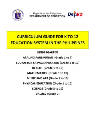  
 
 
 
 
 
CURRICULUM GUIDE FOR K TO 12 
EDUCATION SYSTEM IN THE PHILIPPINES 
 
KINDERGARTEN 
ARALING PANLIPUNAN  (Grade 1 to 7) 
EDUKASYON SA PAGPAPAKATAO (Grade 1 to 10) 
HEALTH  (Grade 1 to 10) 
MATHEMATICS  (Grade 1 to 10) 
MUSIC AND ART (Grade 1 to 10) 
PHYSICAL‐EDUCATION (Grade 1 to 10) 
SCIENCE (Grade 3 to 10) 
VALUES  (Grade 7) 
 