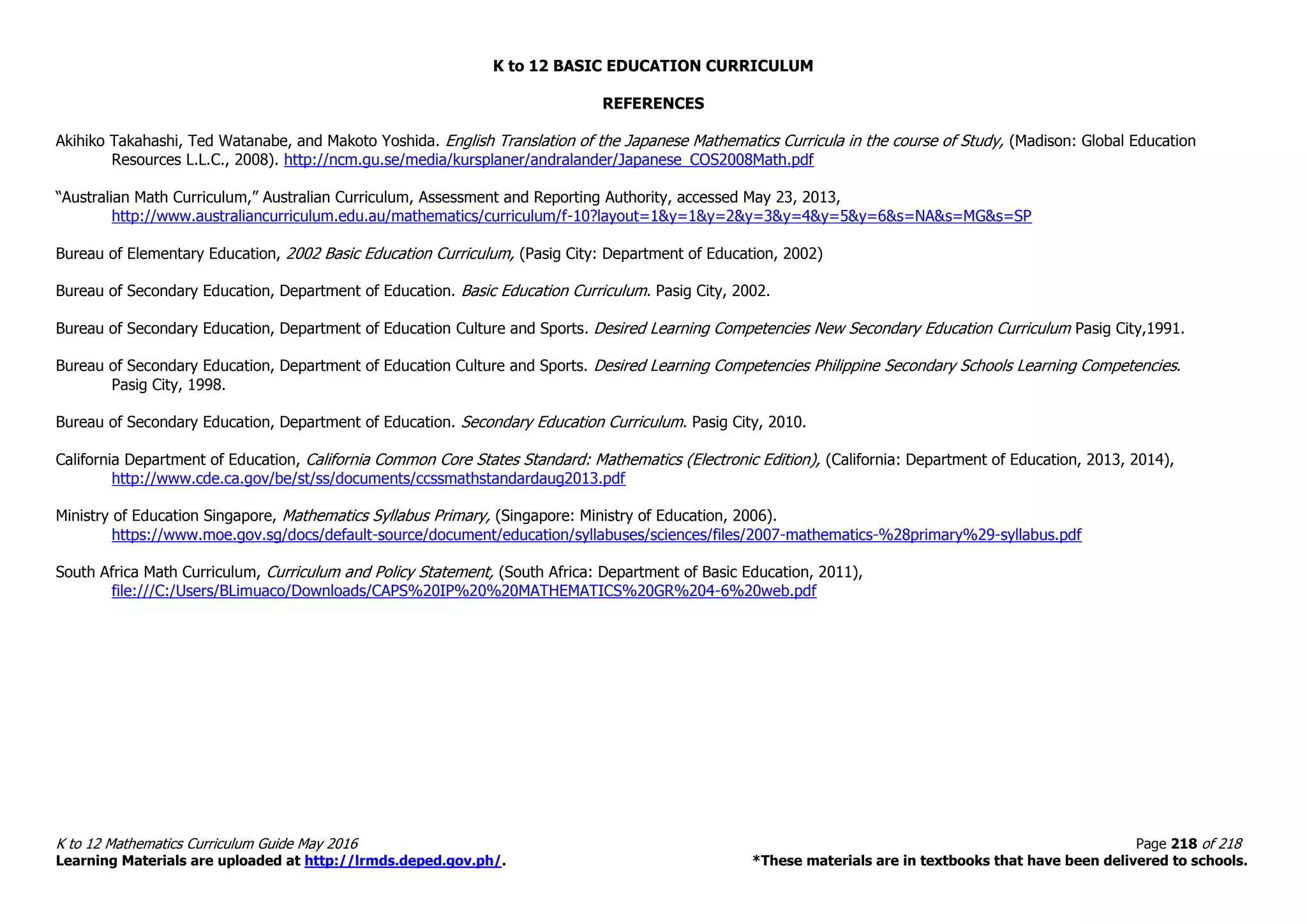 K to 12 BASIC EDUCATION CURRICULUM
K to 12 Mathematics Curriculum Guide May 2016 Page 218 of 218
Learning Materials are uploaded at http://lrmds.deped.gov.ph/. *These materials are in textbooks that have been delivered to schools.
REFERENCES
Akihiko Takahashi, Ted Watanabe, and Makoto Yoshida. English Translation of the Japanese Mathematics Curricula in the course of Study, (Madison: Global Education
Resources L.L.C., 2008). http://ncm.gu.se/media/kursplaner/andralander/Japanese_COS2008Math.pdf
“Australian Math Curriculum,” Australian Curriculum, Assessment and Reporting Authority, accessed May 23, 2013,
http://www.australiancurriculum.edu.au/mathematics/curriculum/f-10?layout=1&y=1&y=2&y=3&y=4&y=5&y=6&s=NA&s=MG&s=SP
Bureau of Elementary Education, 2002 Basic Education Curriculum, (Pasig City: Department of Education, 2002)
Bureau of Secondary Education, Department of Education. Basic Education Curriculum. Pasig City, 2002.
Bureau of Secondary Education, Department of Education Culture and Sports. Desired Learning Competencies New Secondary Education Curriculum Pasig City,1991.
Bureau of Secondary Education, Department of Education Culture and Sports. Desired Learning Competencies Philippine Secondary Schools Learning Competencies.
Pasig City, 1998.
Bureau of Secondary Education, Department of Education. Secondary Education Curriculum. Pasig City, 2010.
California Department of Education, California Common Core States Standard: Mathematics (Electronic Edition), (California: Department of Education, 2013, 2014),
http://www.cde.ca.gov/be/st/ss/documents/ccssmathstandardaug2013.pdf
Ministry of Education Singapore, Mathematics Syllabus Primary, (Singapore: Ministry of Education, 2006).
https://www.moe.gov.sg/docs/default-source/document/education/syllabuses/sciences/files/2007-mathematics-%28primary%29-syllabus.pdf
South Africa Math Curriculum, Curriculum and Policy Statement, (South Africa: Department of Basic Education, 2011),
file:///C:/Users/BLimuaco/Downloads/CAPS%20IP%20%20MATHEMATICS%20GR%204-6%20web.pdf
 